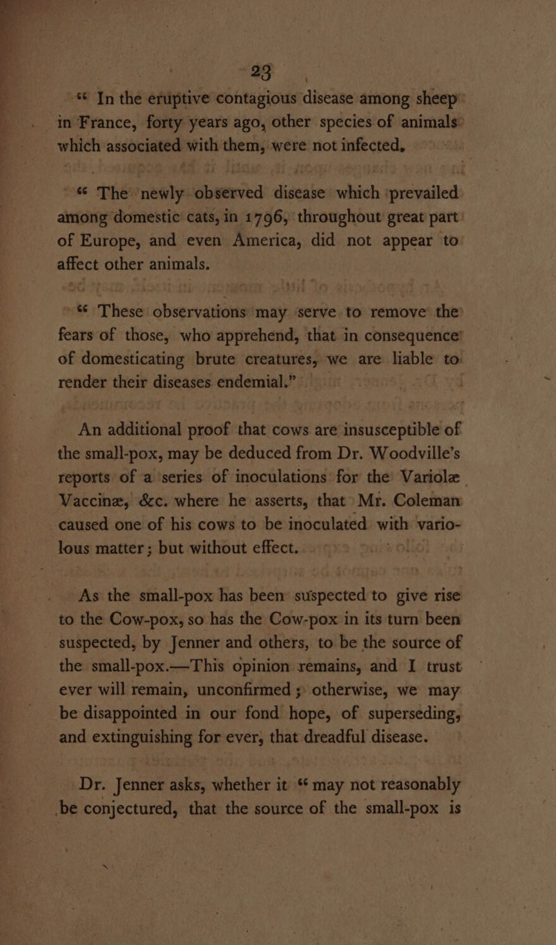 In the eruptive contagious disease among sheep’ in France, forty years ago, other species of animals: which associated with them, were not infected, ~ % The newly observed disease which ‘prevailed among domestic cats, in 1796, throughout great part: of Europe, and even America, did not appear to affect other animals. *¢ These observations may ‘serve to remove’ the fears of those, who apprehend, that in consequence’ of domesticating brute creatures, we are liable to: render their diseases endemial.” An additional proof that cows are insusceptible of the small-pox, may be deduced from Dr. Woodville’s reports of a series of inoculations for the Variolz . Vaccine, &amp;c. where he asserts, that Mr. Coleman caused one of his cows to be inoculated with vario- lous matter; but without effect. . . | As the small-pox has been suspected to give rise to the Cow-pox, so has the Cow-pox in its turn been suspected, by Jenner and others, to be the source of the small-pox.—This opinion remains, and I trust ever will remain, unconfirmed ; otherwise, we may be disappointed in our fond hope, of superseding, and extinguishing for ever, that dreadful disease. Dr. Jenner asks, whether it ‘* may not reasonably — -be conjectured, that the source of the small-pox is