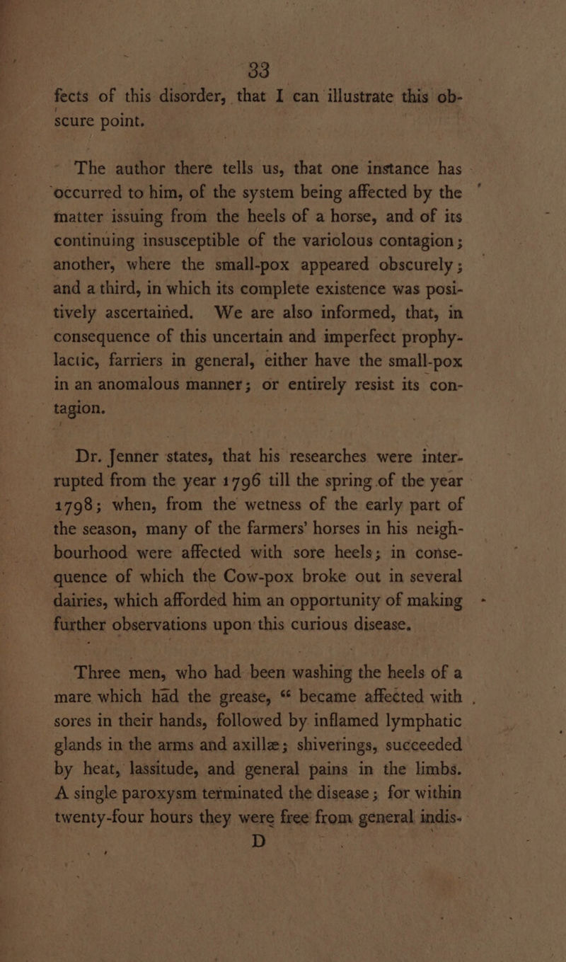 eS 33 fects of this disorder, that I can illustrate this ob- scure point. The author there tells us, that one instance has - matter issuing from the heels of a horse, and of its continuing insusceptible of the variclous contagion ; another, where the small-pox appeared obscurely ; and a third, in which its complete existence was posi- tively ascertained. We are also informed, that, in consequence of this uncertain and imperfect prophy- lactic, farriers in general, either have the small-pox in an anomalous manner; or entirely resist its con- tagion. Dr. Jenner states, that his researches were inter- rupted from the year 1796 till the spring of the year - 1798; when, from the wetness of the early part of the season, many of the farmers’ horses in his neigh- bourhood were affected with sore heels; in conse- quence of which the Cow-pox broke out in several dairies, which afforded him an opportunity of making further observations upon this curious disease. Three men, who had been washing the heels of a mare which had the grease, “ became affected with , sores in their hands, followed by. inflamed lymphatic glands in the arms and axilla; shiverings, succeeded by heat, lassitude, and general pains in the limbs. A single paroxysm terminated the disease ; for within - twenty-four hours they were free from general indis- | D oe ‘