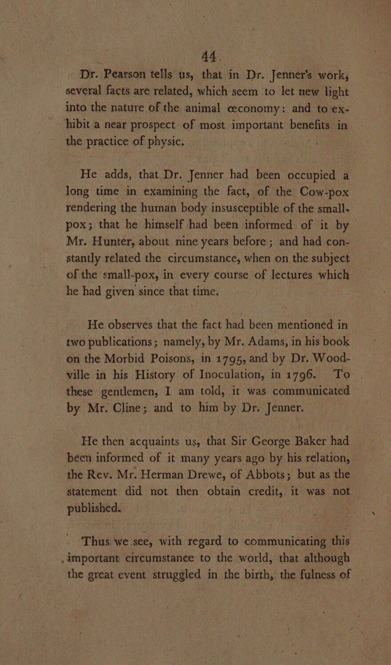 Dr. Pearson tells us, that in Dr. Jenner’s work, — several facts are related, which seem to let new light into the nature of the animal ceconomy: and to ex- hibit a near prospect of most important benefits in the practice of physic. He adds, that Dr. Jenner had been occupied a long time in examining the fact, of the Cow-pox rendering the human body insusceptible of the small- pox; that he himself had been informed of it by Mr. Hunter, about nine years before ; and had con- stantly related the circumstance, when on the subject of the small-pox, in every course of lectures which he had given since that time. He observes that the fact had been mentioned in two publications; namely, by Mr. Adams, in his book on the Morbid Poisons, in 1795, and by Dr. Wood- ville in his History of Inoculation, in 1796. To these gentlemen, I am told, it was communicated by Mr. Cline; and to him by Dr. Jenner. He then acquaints us, that Sir George Baker had been informed of it many years ago by his relation, the Rev. Mr. Herman Drewe, of Abbots; but as the statement did not then obtain credit, it was not — published. Thus we see, with regard to communicating this .important circumstance to the world, that although the great event struggled in the birth, the fulness of