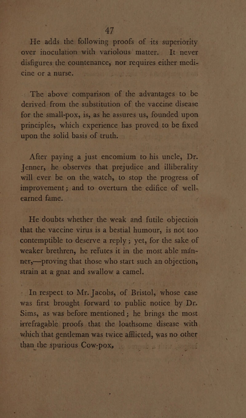 He adds the following proofs of its superiority over inoculation with variolous' matter. It never ' disfigures the countenance, nor requires either medi- cine or a nurse. _ The above comparison of the advantages to be derived from the substitution of the vaccine disease for the small-pox, is, as he assures us, founded upon principles, which experience has proved to be fixed upon the solid basis of truth. After paying a just encomium to his uncle, Dr. Jenner, he observes that prejudice and illiberality will ever be on the watch, to stop the progress of improvement; and to overturn the edifice of well- earned fame. He doubts whether the weak and futile objection that the vaccine virus is a bestial humour, is not too contemptible to deserve a reply ; yet, for the sake of weaker brethren, he refutes it in the most able mdn- ner,—proving that those who start such an objection, strain at a gnat and swallow a camel. - In respect to Mr. Jacobs, of Bristol, whose case was first brought forward to public notice by Dr. Sims, as was before mentioned; he brings the most irrefragable proofs that the loathsome disease with which that gentleman was twice afflicted, was no other than the spurious Cow-pox, —-«