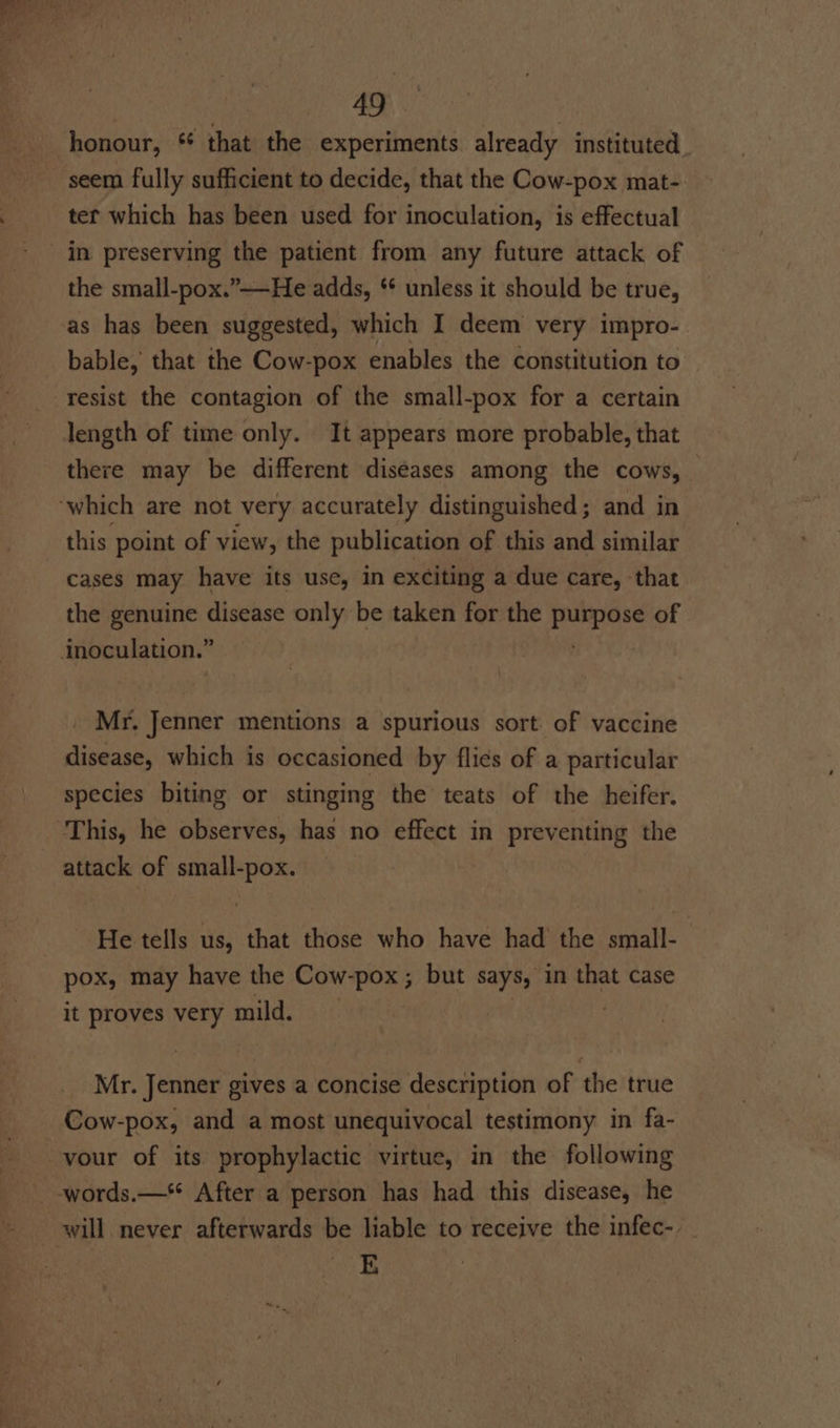 honour, ‘ that the experiments already instituted seem fully sufficient to decide, that the Cow-pox mat-. tet which has been used for inoculation, is effectual in preserving the patient from any future attack of the small-pox.”——He adds, * unless it should be true, as has been suggested, which I deem very impro- bable, that the Cow-pox enables the constitution to resist the contagion of the small-pox for a certain length of time only. It appears more probable, that there may be different diseases among the cows, — ‘which are not very accurately distinguished; and in this point of view, the publication of this and similar cases may have its use, in exciting a due care, that the genuine disease only be taken for the purpose of inoculation.” hte Mr. Jenner mentions a spurious sort of vaccine disease, which is occasioned by flies of a particular species biting or stinging the teats of the heifer. This, he observes, has no effect in preventing the attack of small-pox. He tells us, that those who have had the small- pox, may have the Cow-pox; but says, in that case it proves very mild. | 1 Mr. Jenner gives a concise description of the true Cow-pox, and a most unequivocal testimony in fa- your of its prophylactic virtue, in the following words.—* After a person has had this disease, he will never afterwards be liable to receive the infec-. E