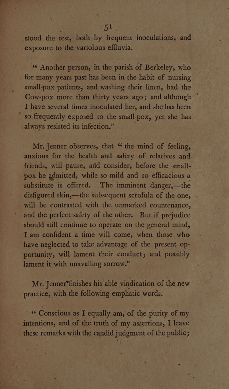 stood the test, both by frequent inoculations, and exposure to the variolous effluvia. Another person, in the parish of Berkeley, who 7~ small-pox patients, and washing their linen, had ‘the Cow-pox more than thirty years ago; and although I have several times inoculated her, and she has been so frequently exposed to the small-pox, yet she has Mr. Jenner observes, that ‘*¢ the mind of feeling, anxious for the health and safety of relatives and friends, will pause, arid consider, before the small- pox be admitted, while so mild and so efficacious a substitute is offered. The imminent danger,—the and the perfect safety of the other. But if prejudice should still continue to operate on the general mind, I am confident a time will come, when those who have neglected to take advantage of the present op- portunity, will lament their conduct; and possibly lament it with unavailing sorrow.” Mr. Jenner*finishes his able vindication of the new practice, with the following emphatic words. re Conscidus as I equally am, af the purity of my 1