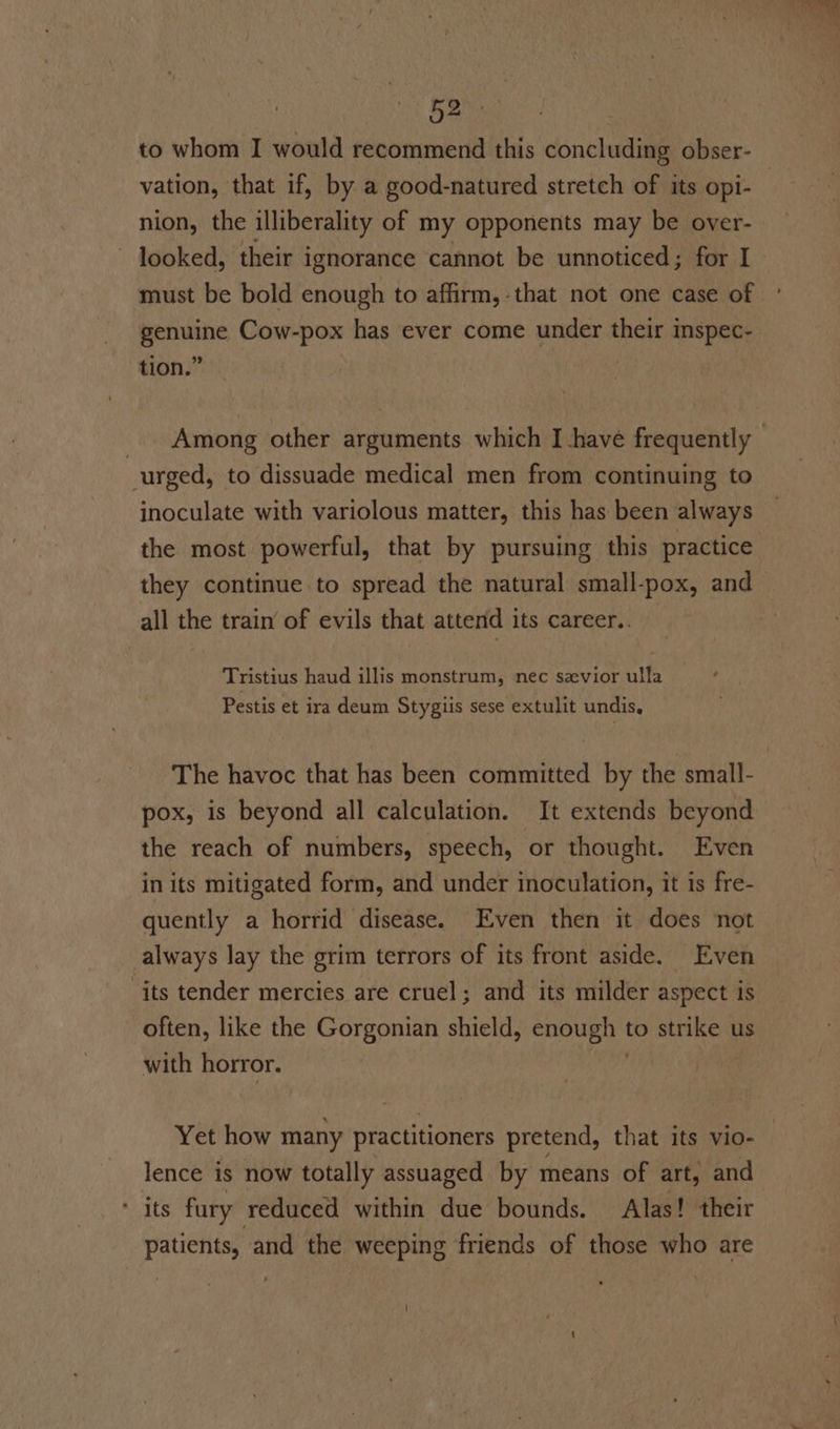 to whom I would recommend this concluding obser- vation, that if, by a good-natured stretch of its opi- nion, the illiberality of my opponents may be over- ~ looked, their ignorance cannot be unnoticed; for I must be bold enough to affirm, that not one case of ° genuine Cow-pox has ever come under their inspec- tion.” | _. Among other arguments which I have frequently — urged, to dissuade medical men from continuing to inoculate with variolous matter, this has been always the most powerful, that by pursuing this practice they continue to spread the natural small-pox, and all the train’ of evils that attend its career.. — Tristius haud illis monstrum, nec savior ulla Pestis et ira deum Stygiis sese extulit undis. The havoc that has been committed by the small- pox, is beyond all calculation. It extends beyond the reach of numbers, speech, or thought. Even in its mitigated form, and under inoculation, it is fre- quently a horrid disease. Even then it does not always lay the grim terrors of its front aside. Even “its tender mercies are cruel; and its milder aspect is often, like the Gorgonian shield, enough to strike us with horror. | Yet how many practitioners pretend, that its vio- lence is now totally assuaged by means of art, and ‘its fury reduced within due bounds. Alas! their patients, and the weeping friends of those who are