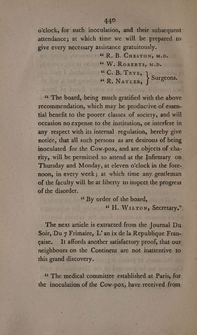 o’clock, for such inoculation, and their subsequent attendance; at which time we will be prepared to give every necessary assistance gratuitously. » © R, B. CHeston, M.D. ‘¢ W. RoBERTS, M.D. “C. B. Tre, A sR. NAYLER, WO Seehaa “¢ The board, being much gratified with the above recommendation, which may be productive of essen- tial benefit to the poorer classes of society, and will occasion no expense to the institution, or interfere in any respect with its internal regulation, hereby give notice, that all such persons as are desirous of being inoculated for the Cow-pox, and are objects of cha- rity, will be permitted to attend at the Infirmary on. Thursday and Monday, at eleven o'clock in the fore- noon, in every week; at which time any. gentleman of the faculty will he at liberty to inspect the progress of the disorder. | ‘¢ By order of the board, ** H. Witton, Secretary.” The next article is extracted from the Journal Du Soir, Du 7 Frimaire, L’ an ix de Ja Republique Fran-. caise. It affords another satisfactory proof, that our neighbours on the Continent are not inattentive to this grand discovery. ‘¢ The medical committee established at. Paris, for the inoculation of the Cow-pox, have received from