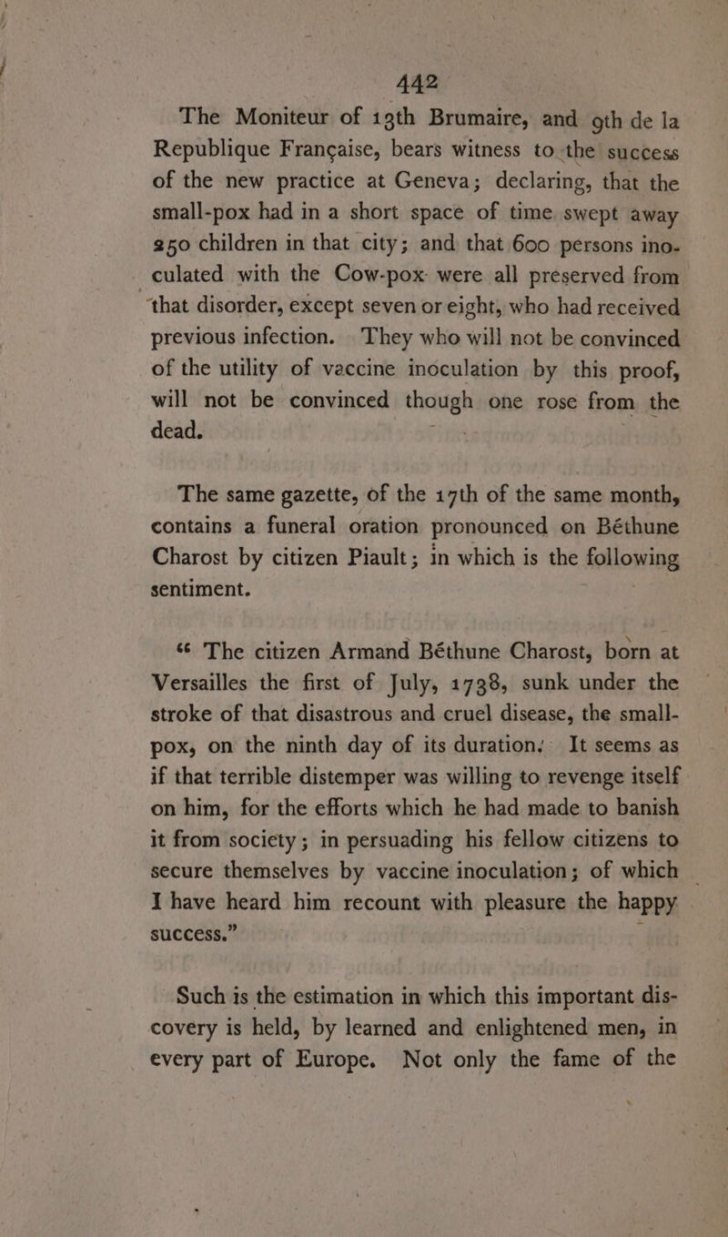 The Moniteur of 1gth Brumaire, and gth de la Republique Frangaise, bears witness to the success of the new practice at Geneva; declaring, that the small-pox had in a short space of time swept away 250 children in that city; and that 600 persons ino- culated with the Cow-pox: were all preserved from “that disorder, except seven or eight, who had received previous infection. They who will not be convinced _of the utility of vaccine inoculation by this proof, will not be convinced though one rose from the dead. | &gt; The same gazette, of the 17th of the same month, contains a funeral oration pronounced on Béthune Charost by citizen Piault; in which is the following sentiment. ‘© The citizen Armand Béthune Charost, born at Versailles the first of July, 1738, sunk under the stroke of that disastrous and cruel disease, the small- pox, on the ninth day of its duration. It seems as if that terrible distemper was willing to revenge itself on him, for the efforts which he had made to banish it from society ; in persuading his fellow citizens to secure themselves by vaccine inoculation; of which _ I have heard him recount with pleasure the happy. . success.” : Such is the estimation in which this important dis- covery is held, by learned and enlightened men, in every part of Europe. Not only the fame of the