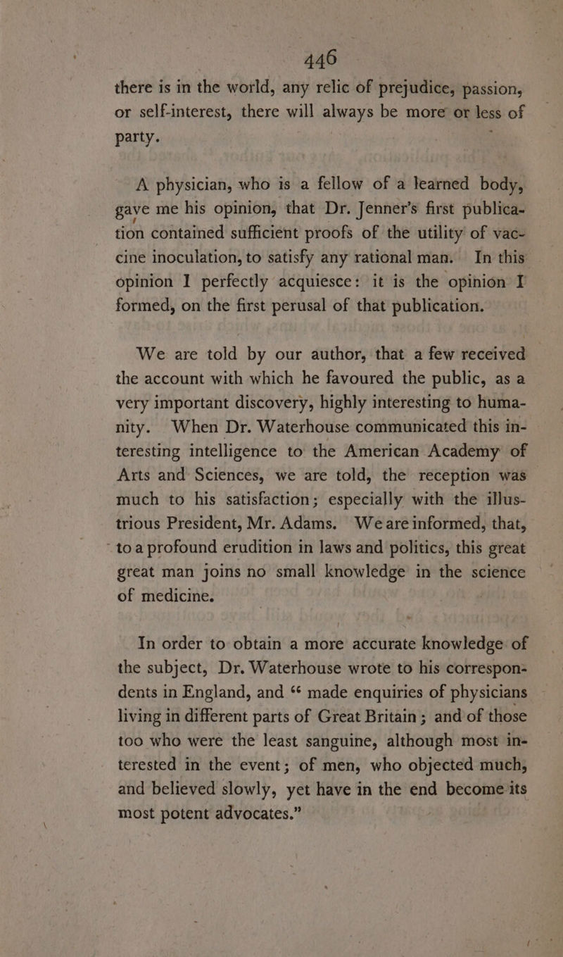 there is in the world, any relic of prejudice, passion, or self-interest, there will always be more or less of party. A physician, who is a fellow of a learned body, gave me his opinion, that Dr. Jenner's first publica- tion contained sufficient proofs of the utility of vac- cine inoculation, to satisfy any rational man. In this opinion I perfectly acquiesce: it is the opinion I formed, on the first perusal of that publication. We are told by our author, that a few received the account with which he favoured the public, as a very important discovery, highly interesting to huma- nity. When Dr. Waterhouse communicated this in- teresting intelligence to the American Academy of Arts and Sciences, we are told, the reception was much to his satisfaction; especially with the illus- trious President, Mr. Adams. Weare informed, that, toa profound erudition in laws and politics, this great great man joins no small knowledge in the science of medicine. In order to: obtain a more accurate knowledge of the subject, Dr. Waterhouse wrote to his correspon- dents in England, and ‘ made enquiries of physicians living in different parts of Great Britain; and of those too who were the least sanguine, although most in- terested in the event; of men, who objected much, and believed slowly, yet have in the end become its most potent advocates.”