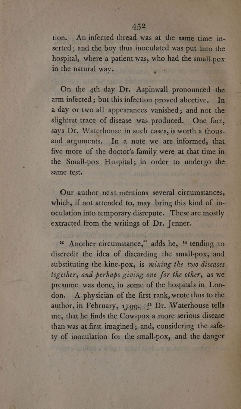 tion. An infected thread was at the same time: in- serted ; and the boy thus inoculated was put into the hospital, where a patient was, who had the small-pox in the natural way. ‘ On ‘the 4th day Dr. Aspinwall pronounced the arm infected ; but this infection proved abortive. In a day or two all appearances vanished; and not the slightest trace of disease was produced. One fact, says Dr. Waterhouse in such cases, is worth a thous-_ and arguments. In a note we are, informed, that five more of the doctor’s family were at that time in the Small-pox Hospital; in order to undergo the same test. Our author next mentions several circumstances, which, if not attended to, may bring this kind of in- oculation into temporary disrepute. These are mostly extracted from the writings of Dr. Jenner. ‘© Another circumstance,’ adds he, ‘* tending to discredit the idea of discarding the small-pox, and substituting the kine-pox, is mixing the two diseases together, and perhaps giving one for the other, as we. presume was done, in some of the hospitals in Lon- don. A physician of the first rank, wrote thus to the author, in February, 1799:, $* Dr. Waterhouse tells me, that he finds the Cow-pox a more serious disease than was at first imagined; and, considering the safe- ty of inoculation for the small-pox, and the danger !