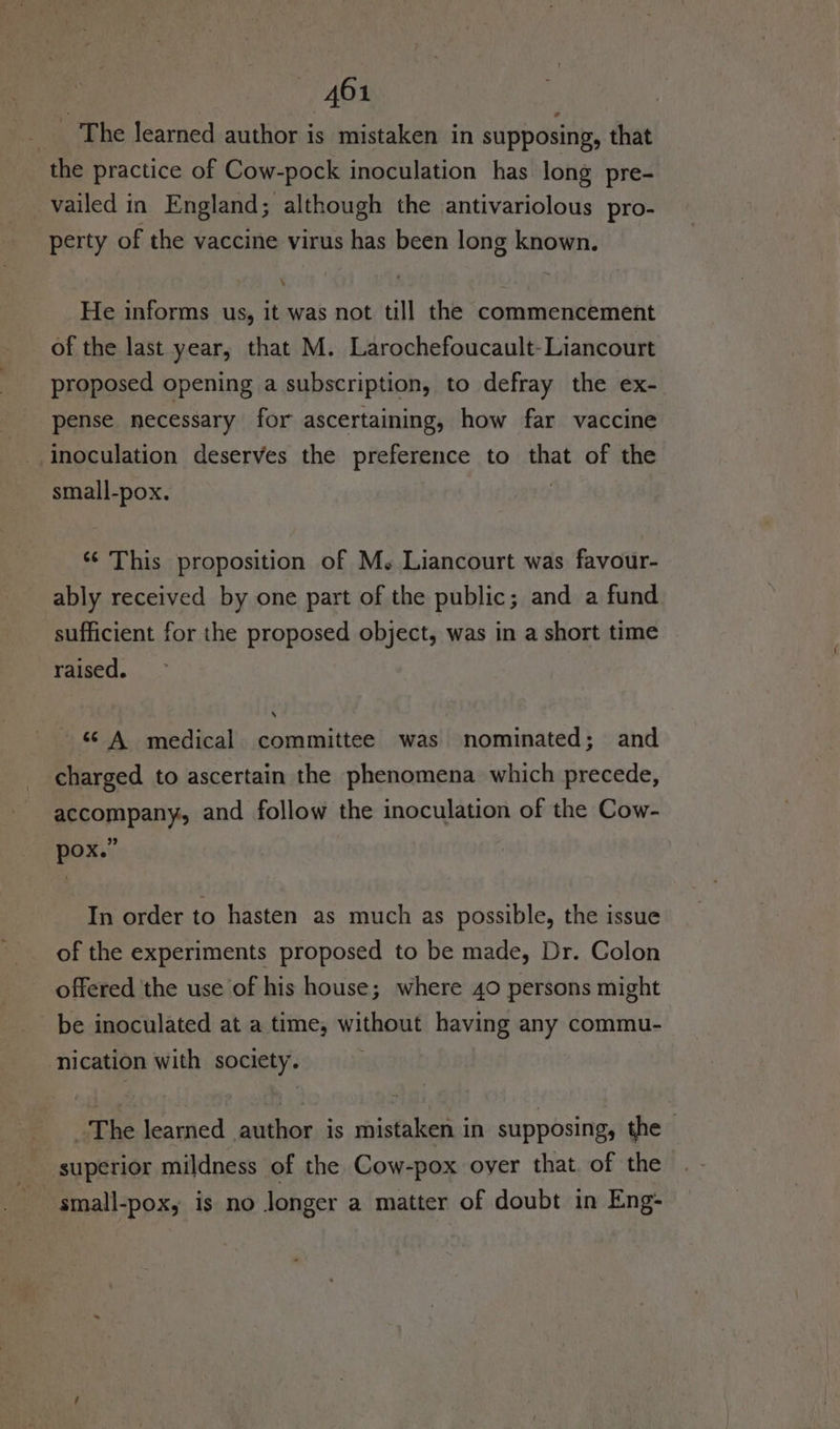 _ The learned author is mistaken in supposing, that the practice of Cow-pock inoculation has long pre- vailed in England; although the antivariolous pro- perty of the vaccine virus has been long known. He informs us, it was not till the commencement of the last year, that M. Larochefoucault-Liancourt proposed opening a subscription, to defray the ex- pense necessary for ascertaining, how far vaccine inoculation deserves the preference to that of the small-pox. ‘¢ This proposition of M. Liancourt was favour- ably received by one part of the public; and a fund sufficient for the proposed object, was in a short time raised. “A medical committee was nominated; and charged to ascertain the phenomena which precede, accompany, and follow the inoculation of the Cow- pox.” In order to hasten as much as possible, the issue of the experiments proposed to be made, Dr. Colon offered the use of his house; where 40 persons might be inoculated at a time, without having any commu- nication with society. The learned author is mistaken in supposing, the superior mildness of the Cow-pox oyer that. of the small-pox, is no longer a matter of doubt in Eng-