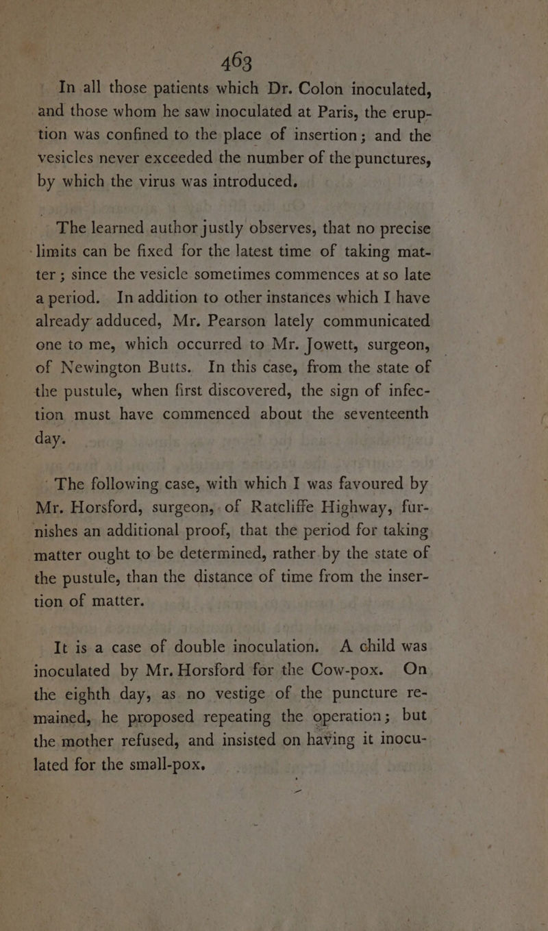 In all those patients which Dr. Colon inoculated, _and those whom he saw inoculated at Paris, the erup- tion was confined to the place of insertion; and the vesicles never exceeded the number of the punctures, by which the virus was introduced, ~The learned author justly observes, that no precise ‘limits can be fixed for the latest time of taking mat- ter ; since the vesicle sometimes commences at so late aperiod. In addition to other instances which I have already adduced, Mr. Pearson lately communicated one to me, which occurred to Mr. Jowett, surgeon, of Newington Butts. In this case, from the state of the pustule, when first discovered, the sign of infec- tion must have commenced about the seventeenth day. ' The following case, with which I was favoured by Mr. Horsford, surgeon, of Ratcliffe Highway, fur- nishes an additional proof, that the period for taking “matter ought to be determined, rather. by the state of the pustule, than the distance of time from the inser- tion of matter. It is a case of double inoculation. A child was inoculated by Mr. Horsford for the Cow-pox. On, the eighth day, as no vestige of the puncture re- :! mained, he proposed repeating the operation; but the mother refused, and insisted on haVing it inocu- lated for the small-pox.