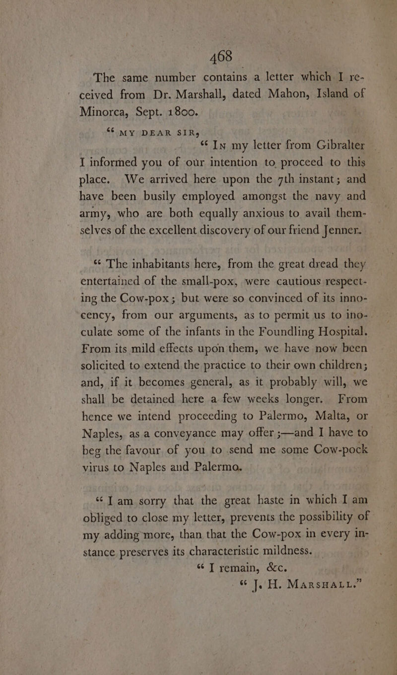 The same number contains a letter which I re- ceived from Dr. Marshall, dated Mahon, Island of Minorca, Sept. 1800. “© MY DEAR SIR, ‘¢ In my letter from Gibralter { informed you of our intention to proceed to this place. We arrived here upon the 7th instant ; and have been busily employed amongst the navy and army, who are both equally anxious to avail them- selves of the excellent discovery of our friend Jenner. ‘¢ The inhabitants here, from the great dread they entertained of the small-pox, were cautious respect- ing the Cow-pox; but were so convinced of its inno- cency, from our arguments, as to permit us to ino- culate some of the infants in the Foundling Hospital. From its mild effects upon them, we have now been solicited to extend the practice to their own children; and, if it becomes general, as it probably will, we shall be detained here a few weeks longer. From hence we intend proceeding to Palermo, Malta, or Naples, as a conveyance may offer ;—and I have to’ beg the favour of you to send me some Cow-pock virus to Naples and Palermo. ‘¢ J am sorry that the great haste in which I am obliged to close my letter, prevents the possibility of my adding more, than that the Cow-pox in every in- stance preserves its characteristic mildness. “© T remain, &amp;c. “J. H. MarsHALu.”