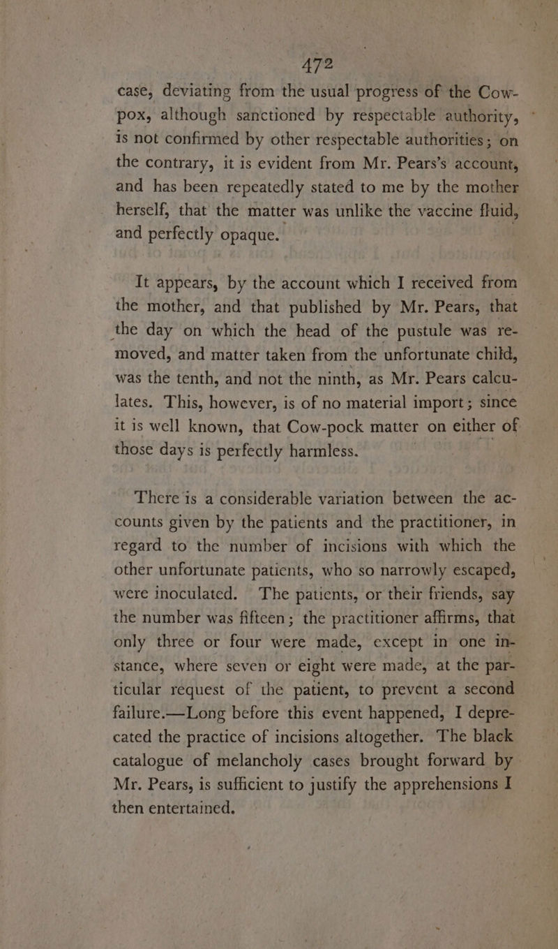 case, deviating from the usual progress of the Cow- pox, although sanctioned by respectable authority, is not confirmed by other respectable authorities; on the contrary, it is evident from Mr. Pears’s account, and has been repeatedly stated to me by the mother herself, that the matter was unlike the vaccine fluid, and perfectly (altGs It appears, by the account which I received from the mother, and that published by Mr. Pears, that the day on which the head of the pustule was re- moved, and matter taken from the unfortunate child, was the tenth, and not the ninth, as Mr. Pears calcu- lates. This, however, is of no material import ; since it is well known, that Cow-pock matter on either of those days is perfectly harmless. . i There is a considerable variation between the ac- counts given by the patients and the practitioner, in regard to the number of incisions with which the other unfortunate paticnts, who so narrowly escaped, were inoculated. The patients, or their friends, say the number was fifteen; the practitioner affirms, that only three or four were made, except in’ one in- stance, where seven or eight were made, at the par- ticular request of the patient, to prevent a second failure.—Long before this event happened, I depre- cated the practice of incisions altogether. The black catalogue of melancholy cases brought forward by Mr. Pears, is sufficient to justify the apprehensions I then entertained.