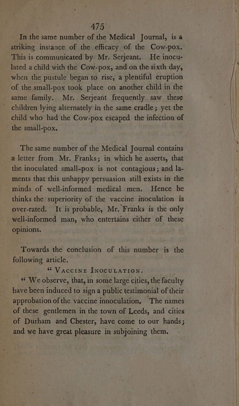 In the same number of the Medical Journal, is a striking instance of the efficacy of the Cow-pox. This is communicated by Mr. Serjeant. He inocu- lated a child with the Cow-pox, and on the sixth day, when the pustule began to rise, a plentiful eruption ‘of the small-pox took place on another child in the same family. Mr. Serjeant frequently saw these children lying alternately in the same cradle; yet the child who had the Cow-pox escaped the infection of the small-pox. The same number of the Medical Journal contains a letter from Mr. Franks; in which he asserts, that the inoculated small-pox is not contagious; and la- ments that this unhappy persuasion still exists in the . minds of- well-informed medical men. Hence he thinks the superiority of the vaccine inoculation is over-rated. It is probable, Mr. Franks is the only | well-informed man, who entertains either of these opinions. | Towards the conclusion of this number is the following article. ; “ Vaccine INOCULATION. | “© We observe, that, in some large cities, the faculty. have been induced to sign a public testimonial of their approbation of the vaccine innoculation, The names of these gentlemen in the town of Leeds, and cities of Durham and Chester, have come to our hands; and we have great pleasure in subjoining them.