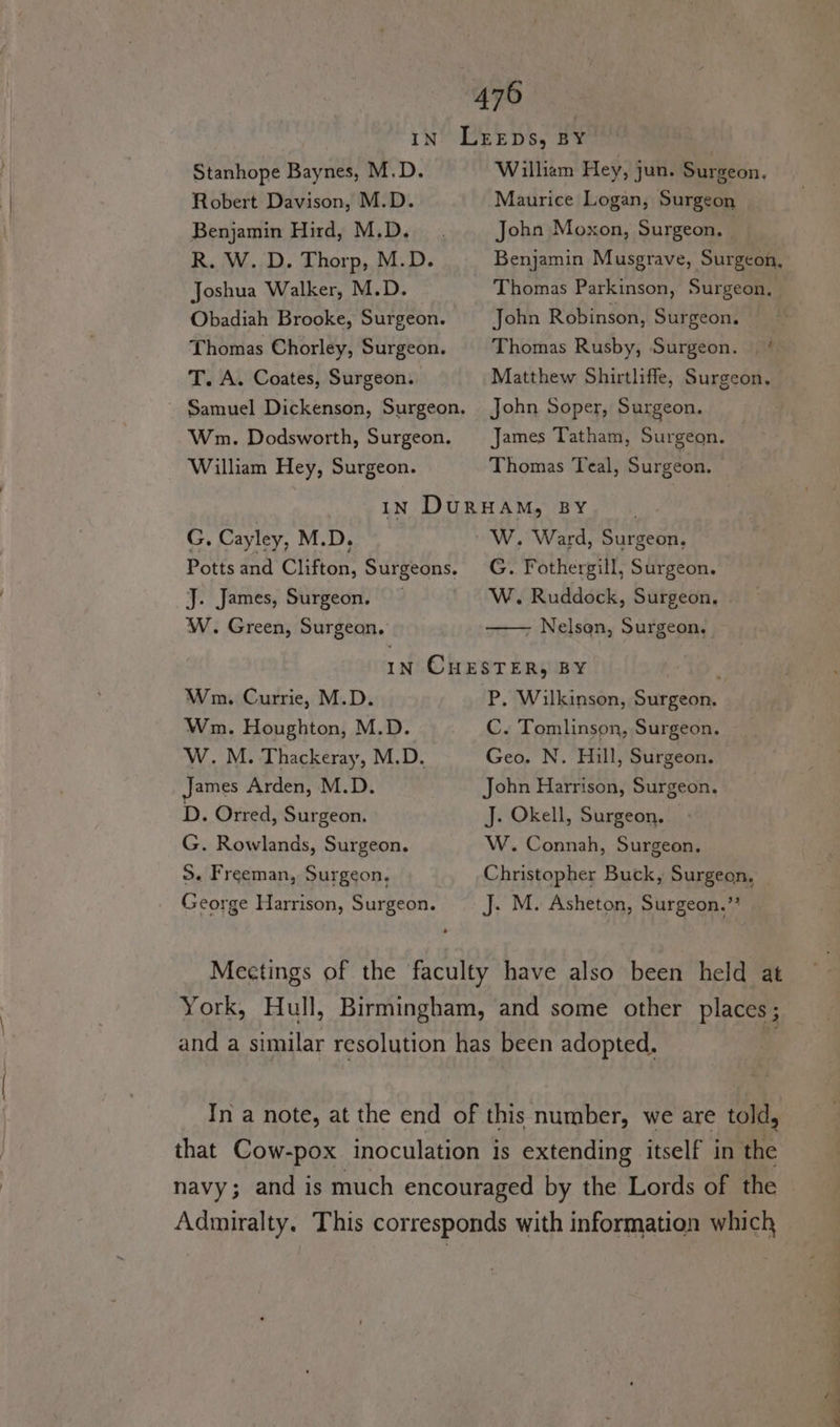 Stanhope Baynes, M.D. Robert Davison, M.D. Benjamin Hird, M.D. R. W. D. Thorp, M.D. Joshua Walker, M.D. Obadiah Brooke, Surgeon. Thomas Chorley, Surgeon. T. A. Coates, Surgeon. Samuel Dickenson, Surgeon. Wnm. Dodsworth, Surgeon. William Hey, Surgeon. William Hey, jun. Surgeon, Maurice Logan, Surgeon John Moxon, Surgeon, — Benjamin Musgrave, Surgeon, Thomas Parkinson, Surgeon, John Robinson, Surgeon. Thomas Rusby, Surgeon. |‘ Matthew Shirtliffe, Surgeon, John Soper, Surgeon. James Tatham, Surgeon. Thomas Teal, Surgeon. G. Cayley, M.D, Potts and Clifton, Surgeons. J. James, Surgeon. W. Green, Surgeon. ~ 'W. Ward, Surgeon, G. Fothergill, Surgeon. W. Ruddock, Surgeon, Nelson, Surgeon. Wn. Currie, M.D. Wm. Houghton, M.D. W. M. Thackeray, M.D. James Arden, M.D. D. Orred, Surgeon. G. Rowlands, Surgeon. S. Freeman, Surgeon, George Harrison, Surgeon. P. Wilkinson, Surgeon. C. Tomlinson, Surgeon. Geo. N. Hill, Surgeon. John Harrison, Surgeon. J. Okell, Surgeon. | W. Connah, Surgeon. Christopher Buck, Surgeon, _ J. M. Asheton, Surgeon.’ Meetings of the faculty have also been held at York, Hull, Birmingham, and some other places; and a similar resolution has been adopted. In a note, at the end of this number, we are told, that Cow-pox inoculation is extending itself in the navy; and is much encouraged by the Lords of the Admiralty. This corresponds with information which a a ae