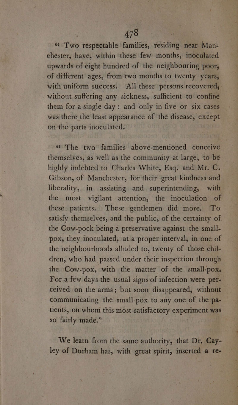 © Two respectable families, residing neat Man: chester, have, within these few months, inoculated upwards of eight hundred of the neighbouring poor; of different ages, from two months to twenty years, with uniform success. All these’ persons recovered, without suffering any sickness, sufficient to confine them for a single day: and only in five or six cases was there the least appearance of the disease, except on the parts inoculated. “The two families above-mentioned conceive themselves, as well as the community at large, to be highly indebted to Charles White, Esq. and Mr. C. Gibson, of Manchester, for their great kindness and liberality,. in. assisting and superintending, with the most vigilant attention, the inoculation of these patients. These gentlemen did more. To satisfy themselves, and the public, of the certainty of the Cow-pock being a preservative against the small- pox, they inoculated, at a proper interval, in one of the neighbourhoods alluded to, twenty of those chil- dren, who had passed under their inspection through the Cow-pox, with the matter of the small-pox. For.a few days the usual signs of infection were per-— ceived on the arms; but soon disappeared, without communicating the small-pox to any one of the pa- tients, on whom this most satisfactory experiment was so fairly made.” We learn from the same authority, that Dr. Cay- ley of Durham has, with great spirit, inserted a re-