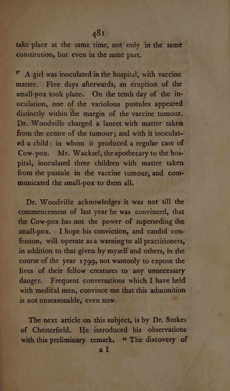 opt constitution, but even in the same part. © A girl was inoculated in the hospital, with vaccine matter. Five days afterwards, an eruption of the small-pox took place. On the tenth day of the in- oculation, one of the variolous pustules appeared distinctly within the margin of the vaccine tumour. from the centre of the tumour; and with it inoculat- eda child: in whom it produced a regular case of Cow-pox. Mr. Wacksel, the apothecary to the hos- pital, inoculated three children with matter taken from the pustule in the vaccine tumour, and com- municated the small-pox to them all. Dr. Woodville acknowledges it was not till the commencement of last year he was convinced, that the Cow-pox has not the power of superseding the small-pox. I hope his conviction, and candid con- fession, will operate asa warning to all practitioners, in addition to that given by myself and others, in the course of the year 1799, not wantonly to expose the lives of their fellow creatures to any unnecessary danger. Frequent conversations which I have held with medical men, convince me that this admonition is not unseasonable, even now. : hs The next article on this subject, is by Dr. Stokes of Chesterfield. He. introduced his observations al