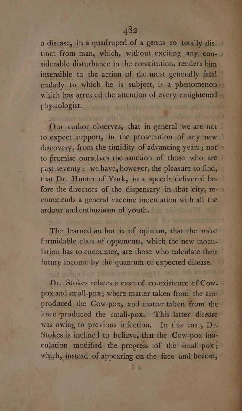 a disease, in a quadruped of a genus so totally dis- tinct from man, which, without exciting any con-,) siderable disturbance in'the constitution, renders him J insensible to the action of, the most generally fatal : malady to which he is’ subject, is a phenomenon, which has arrested the. attention of every enhignteriors 2 ‘ physteingis . : ® Our Doe Ouaves that in general we are not | to expect support, in. the prosecution of any new © discovery, from the timidity of advancing years; nor &gt; to promise ourselves the sanction of those who are } past seventy; we have, however, the pleasure to find, that Dr. Hunter of York, in a speech ‘delivered be- - fore the directors of the dispensary in that city, re--% commends a general vaccine inoculation with all ie ardour andenthusiasm of youth. The learned author is of opinion, that the most’ formidable class of opponents, which the new inocu- lation has to encounter, are those who calculate their future income by the quantum of expected disease. — Dr. Stokes relates a case of co-existence of Cow- - poxiand small-pox; where matter taken from. the arm produced. the Cow-pox, and matter taken from’ the knee produced the small-pox. » This latter diséase was Owing to previous infection. In this case, Dr. Stokes is inclined to believe, that the Cow-pox’ino- culation modified | the progress of the small-pox ; which, instead _of appearing on the: face and’ bosom,