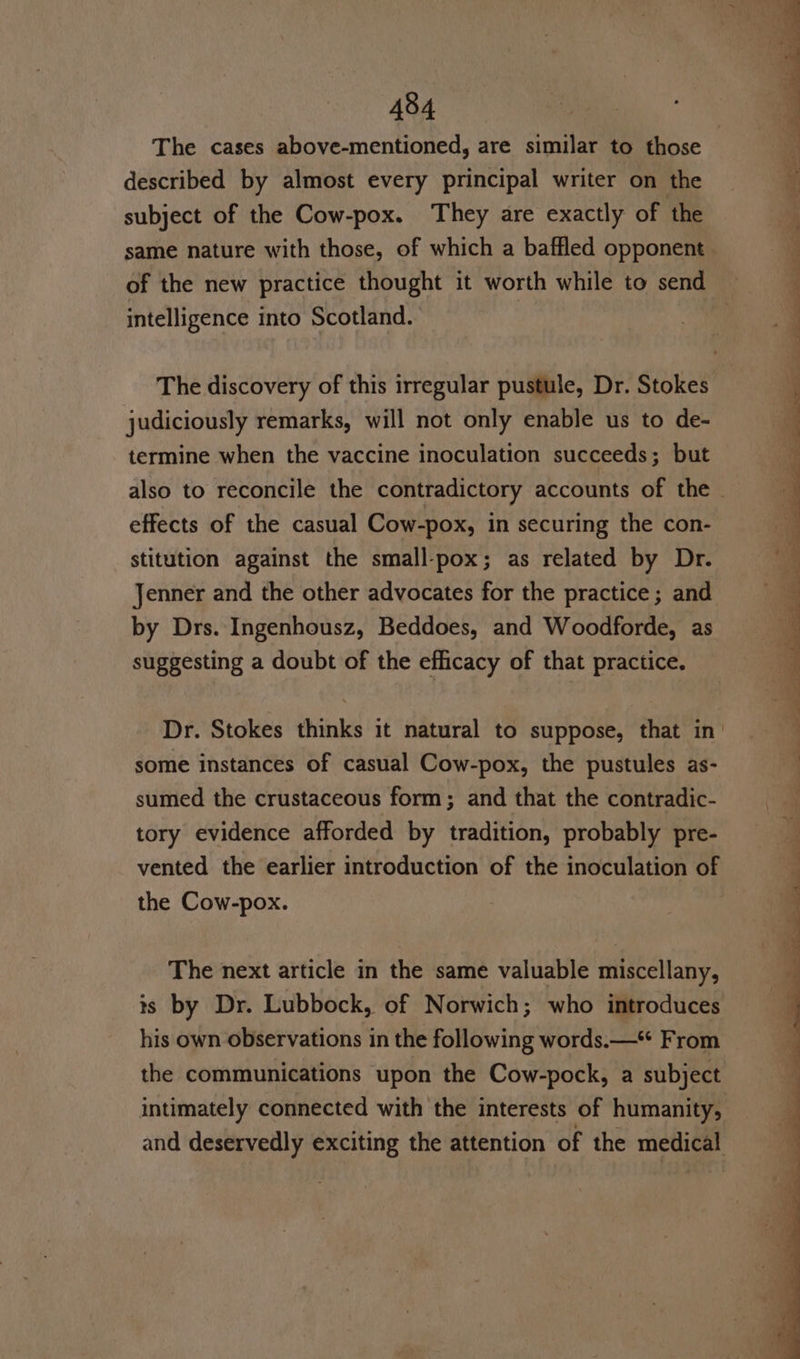 described by almost every principal writer on the subject of the Cow-pox. They are exactly of the same nature with those, of which a baffled opponent of the new practice thought it worth while to send intelligence into Scotland. | The discovery of this irregular pustule, Dr. Stokes judiciously remarks, will not only enable us to de- termine when the vaccine inoculation succeeds; but effects of the casual Cow-pox, in securing the con- stitution against the small-pox; as related by Dr. Jenner and the other advocates for the practice; and by Drs. Ingenhousz, Beddoes, and Woodforde, as suggesting a doubt of the efficacy of that practice. some instances of casual Cow-pox, the pustules as- sumed the crustaceous form; and that the contradic- tory evidence afforded by tradition, probably pre- vented the earlier introduction of the inoculation of the Cow-pox. The next article in the same valuable miscellany, is by Dr. Lubbock, of Norwich; who introduces his own observations in the following words.—* From the communications upon the Cow-pock, a subject intimately connected with the interests of humanity, ~ 7 ¢ s ¥ - a , ¥ w - i - _ r a = 2 ade —— &gt; 3 = _ = 2, ele ee oe ee ee eet ee ee Sgr Ae — a