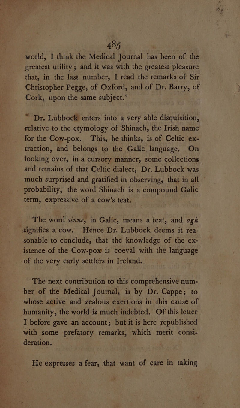 world, I think the Medical Journal has been of the greatest utility; and it was with the greatest pleasure that, in the last number, I read the remarks of Sir Christopher Pegge, of Oxford, and of Dr. Barry, of Cork, upon the same subject.” “ Dr. Lubbock enters into a very able disquisition, relative to the etymology of Shinach, the Irish name for the Cow-pox. This, he thinks, is of Celtic ex- traction, and belongs to the Galic language. On looking over, in a cursory manner, some collections and remains of that Celtic dialect, Dr. Lubbock was much surprised and gratified in observing, that in all ~ probability, the word Shinach is a compound Galic term, expressive of a cow’s teat. The word sinne, in Galic, means a teat, and agh signifies a cow. Hence Dr. Lubbock deems it rea- sonable to conclude, that the knowledge of the ex- istence of the Cow-pox is coeval with the language -of the very early settlers in Ireland. The next contribution to this comprehensive num- ber of the Medical Journal, is by Dr. Cappe; to whose active and zealous exertions in this cause of humanity, the world is much indebted. Of this letter I before gave an account; but it is here republished with some prefatory remarks, which merit consi- derdiion.:.;ti° 3a: He expresses a fear, that want of care in taking