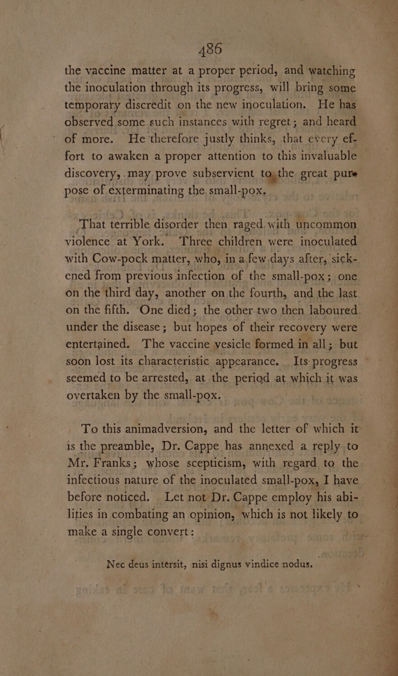 the vaccine matter at a proper period, and watching the inoculation through its progress, will bring some temporary discredit on the new inoculation, He has observed some such instances with regret; and heard discovery, . may prove subservient to,the g great pure pose of exterminating the. small- -pOX, ‘That ereciats aiontey fae raged with uncommon violence at York. Three children were inoculated with Cow-pock matter, who, in a few.days after, sick- ened from previous infection of the small-pox; one on the third day, another on the fourth, and the last on the fifth. ‘One died; the other.two then laboured under the disease; but hopes of their recovery were entertained. The vaccine vesicle formed in all; but soon lost its characteristic appearance. _ Its progress seemed to be arrested, at the period at which it was overtaken by the small-pox. is the preamble, Dr. Cappe has annexed a reply to Mr. Franks; whose scepticism, with regard to the infectious nature of the inoculated small-pox, I have before noticed. . Let not Dr. Cappe employ his abi- make a single convert: Nec deus intersit, nisi dignus vindice nodus.