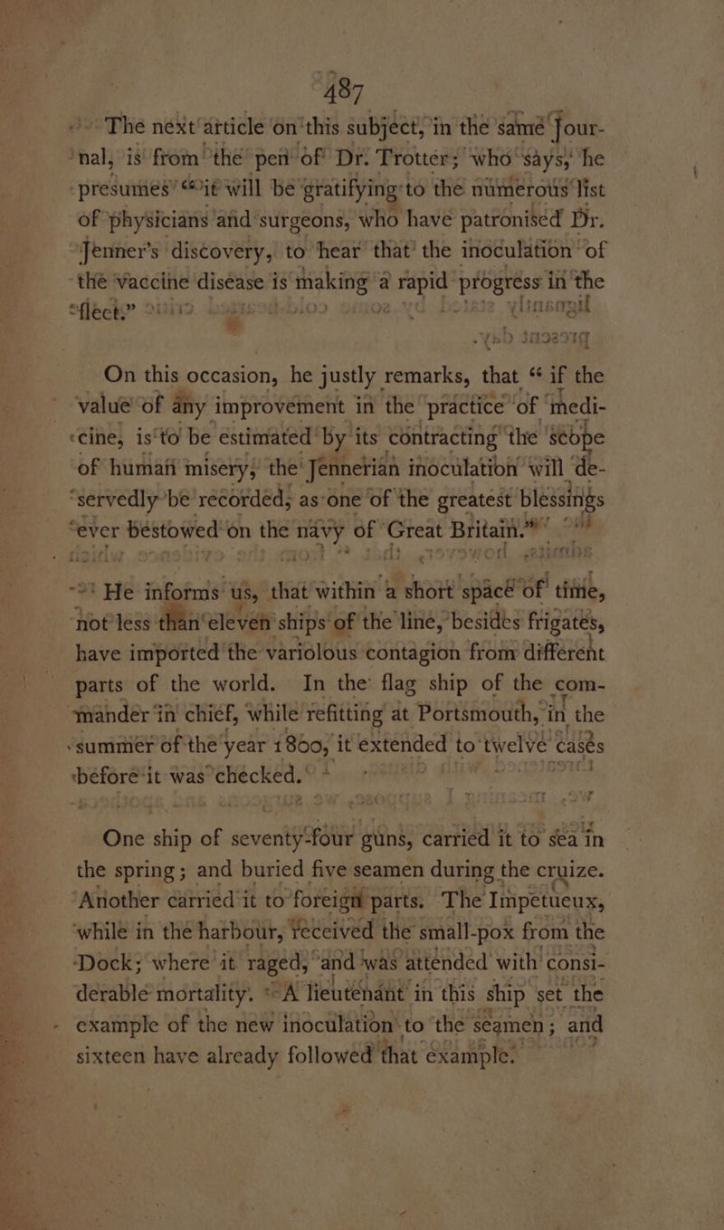 The next diticle on ‘this subject, in the same Jour- ‘nal, is from the pen of Dr. Trotter; who says, he “presumes” “it will be gratifying to the numerous list of physicians and surgeons, who have patronised Dr. Jenner’ s discovery, to ‘hear that’ the inoculation’ of “the ‘vaccine disease 1 is making a ie hi Lid pe in the fleck.” dies) BIb ODO Tee ; soil a On this occasion, he justly, remarks, ‘hae “if the value of any improvement in the “practice ‘of ‘nedi- —ecine, is‘to be estimated Las its contracting the Sebpe of humaii. misery; the Jennetian inoculation ‘will ‘de- oe ‘be recorded; asone of the greatest blessings ever ‘bestowed’ on the wb Nip of bee Britain.” te el ntereeiye Fi} ¢ “tae ef SLEERISI . Me informs: us, that within a short spacé of! tittle, hotles than eleven’ ‘ships’ of the line, besides frigates, have imported the variolous contagion from different | parts of the world. In the flag ship of the om- mander ‘iin chief, while refitting at Portsmouth,’i ‘in ae “summer of the’ year 1800) it extended to twelve cases ‘before’ it was ‘checked.’ Oye a ae 4 eA One ship of seventy:four gins, carried it to sea in the spring; and buried five seamen during the cruize. ‘Another carried it to foreign parts. The Impetueux, ‘while in the harbour, Yeceived the small-pox from the Dock; where ‘it raged, “and ‘was ‘attended with | consi- derable mortality. * “A lieutenant in this ship set “the - example of the new inoculation’ to the seamen ; and sixteen have already followed’ that example.