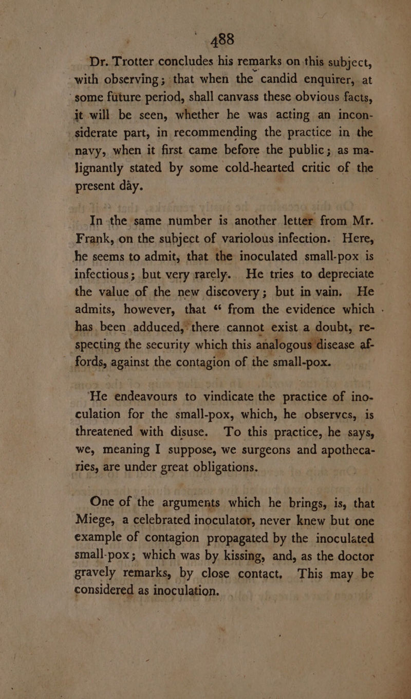 Dr. Trotter concludes his remarks on this subject, with observing; that when the candid enquirer, at some future period, shall canvass these obvious facts, it will be seen, whether he was acting an incon- _siderate part, in recommending the practice in the navy, when it first came before the public; as ma- present day. Frank, on the subject of variolous infection. Here, he seems to admit, that the inoculated small-pox is the value of the new discovery; but in vain. He has been adduced, there cannot exist a doubt, re- specting the security which this analogous disease af- fords, against the contagion of the small-pox. ‘He endeavours to vindicate the practice of ino- culation for the small-pox, which, he observes, is we, meaning I suppose, we surgeons and apotheca- ries, are under great obligations. One of the arguments which he brings, is, that Miege, a celebrated inoculator, never knew but one example of contagion propagated by the inoculated small-pox; which was by kissing, and, as the doctor gravely remarks, by close contact. This may be considered as inoculation. Se