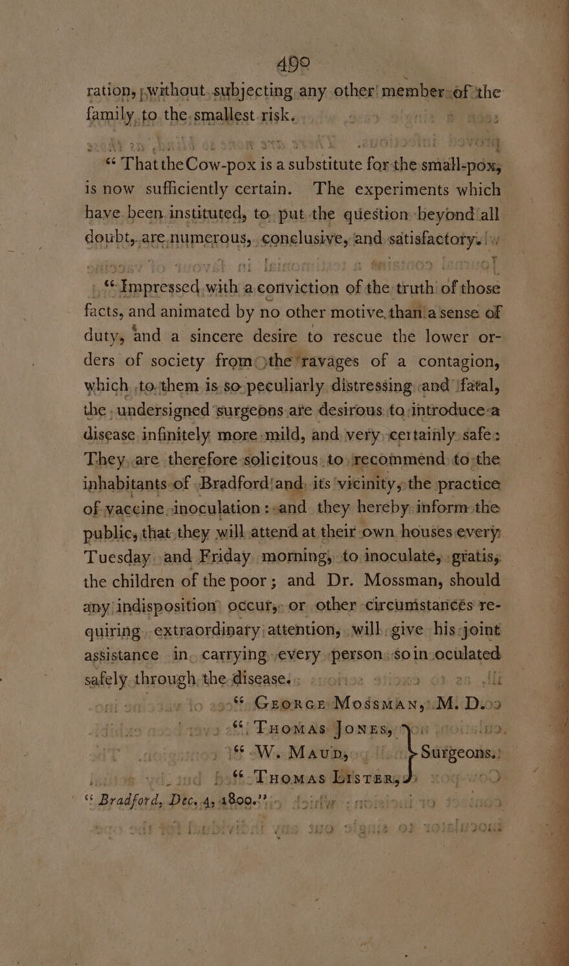 ABg ration, without, subjecting any other! member:of the see Ma to tbs smaaldest risk. . oc) Slattie BP Reee «6 That the Coe is a substitute for the small-pox, is now sufficiently certain. The experiments which have been instituted, to. put.the question beyond all doubt, AEaANPERO USS: conclusive, and eons ues 7 nt Toaet : - dere 7 hy as “rf OD] iJ : a &amp; Saeco wiihii a conviction pe the tut of those facts, and animated by no other motive.than.a sense of duty, and a sincere desire to rescue the lower or- ders of society fromthe ‘ravages of a contagion, which, to.them is so- peculiarly distressing and ‘fatal, the , undersi gned ‘surgeons.are desirous to:introduce-a disease infinitely more mild, and. very, certainly. safe: They,.are therefore solicitous: to amecoinmend to:the inhabitants-of | Bradfordiand: its ‘vicinity the practice of vaccine inoculation :sand_ they hereby. inform the public, that they will attend at their: own. houses: every; Tuesday and Friday morning}, to inoculate, gratis, the children of the poor; and Dr. Mossman, should any indisposition’ occury: or other -circumistancés re- quiring extraordinary attention, will, give his joint assistance in, carrying every person: soin_oculated safely through the li age ; etiohiee 9iioxa Oo? 2s lle “ GEORGE Modinth ws M. Devo Tuomas JONES, &gt;) 86 Wi Maung, | vdisud beffinomas Listar,: y KOY-WOC are Braifrd Dec, dastees tio loirtw : noiginai to * iad ) : - . eng wrers até : ey * wry tober esy : 4 Ey Ls ¥ A 4 40 IG 2iShie Vi alin JO Lia ¥ S