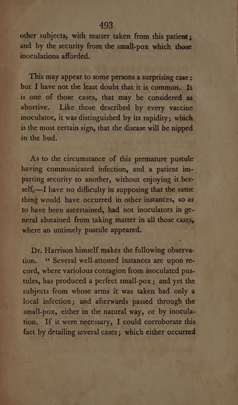 other subjects, with matter taken from this patient; and by the security from the small-pox which those inoculations afforded. This may appear to some persons a surprising case : but I have not the least doubt that it is common. It is one of those cases, that may be considered as abortive. Like those described by every vaccine inoculator, it was distinguished by its rapidity; which is the most certain sign, that the disease will be nipped in the bud. As to the circumstance of this premature pustule having communicated infection, and a patient im- parting security to another, without enjoying it her- self,—I have no difficulty in supposing that the same thing would have occurred in other instances, so as to have been ascertained, had not inoculators in ge- neral abstained from taking matter in all those cases, where an untimely pustule appeared. Dr. Harrison himself makes the following observa- tion. ‘ Several well-attested instances are upon re- cord, where variolous contagion from inoculated pus- tules, has produced a perfect small-pox; and yet the subjects from whose arms it was taken had only a Jocal infection; and afterwards passed through the small-pox, either in the natural way, or by inocula- tion. If it were necessary, I could corroborate this fact by detailing several cases ; which either occurred