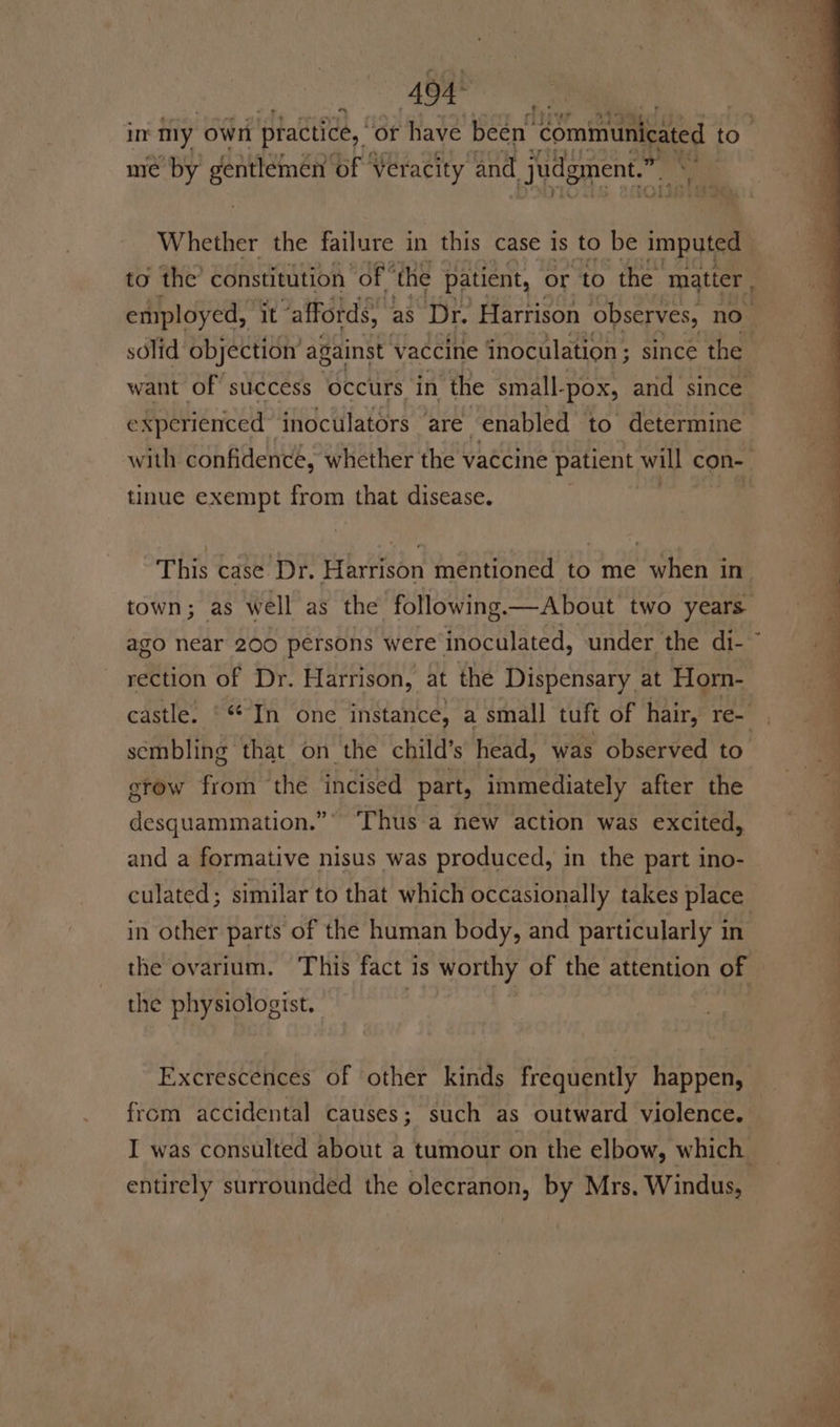 7) in niy own piactice, or have been communicated to. me by gentlemen ‘of veracity and judgment.” sia Whether the failure in this case Is to be imputed - to the’ constitution “of | ‘the patient, or to the matter , solid objection’ against vaccine inoculation ; since the want of’ success occurs in the small-pox, and since € xperienced inoculators ‘are enabled to determine with confidencé, whether the vaccine patient will con tinue exempt from that disease. This case Dr. Harrison mentioned to me when in town; as well as the following, —About two years ago near 200 persons were inoculated, under the di- ” rection of Dr. Harrison, at thé Dispensary at Horn- castle. © In one instance, a small tuft of hair, re- sembling that on the child’s head, was observed to erow from the incised part, immediately after the desquammation.”*° ‘Thus a new action was excited, and a formative nisus was produced, in the part ino- culated; similar to that which occasionally takes place in other parts of the human body, and particularly in the ovarium. This fact 1s worthy of the attention of the physiologist. . | Excrescences of other kinds frequently happen, from accidental causes; such as outward violence. entirely surrounded the olecranon, by Mrs. Windus,