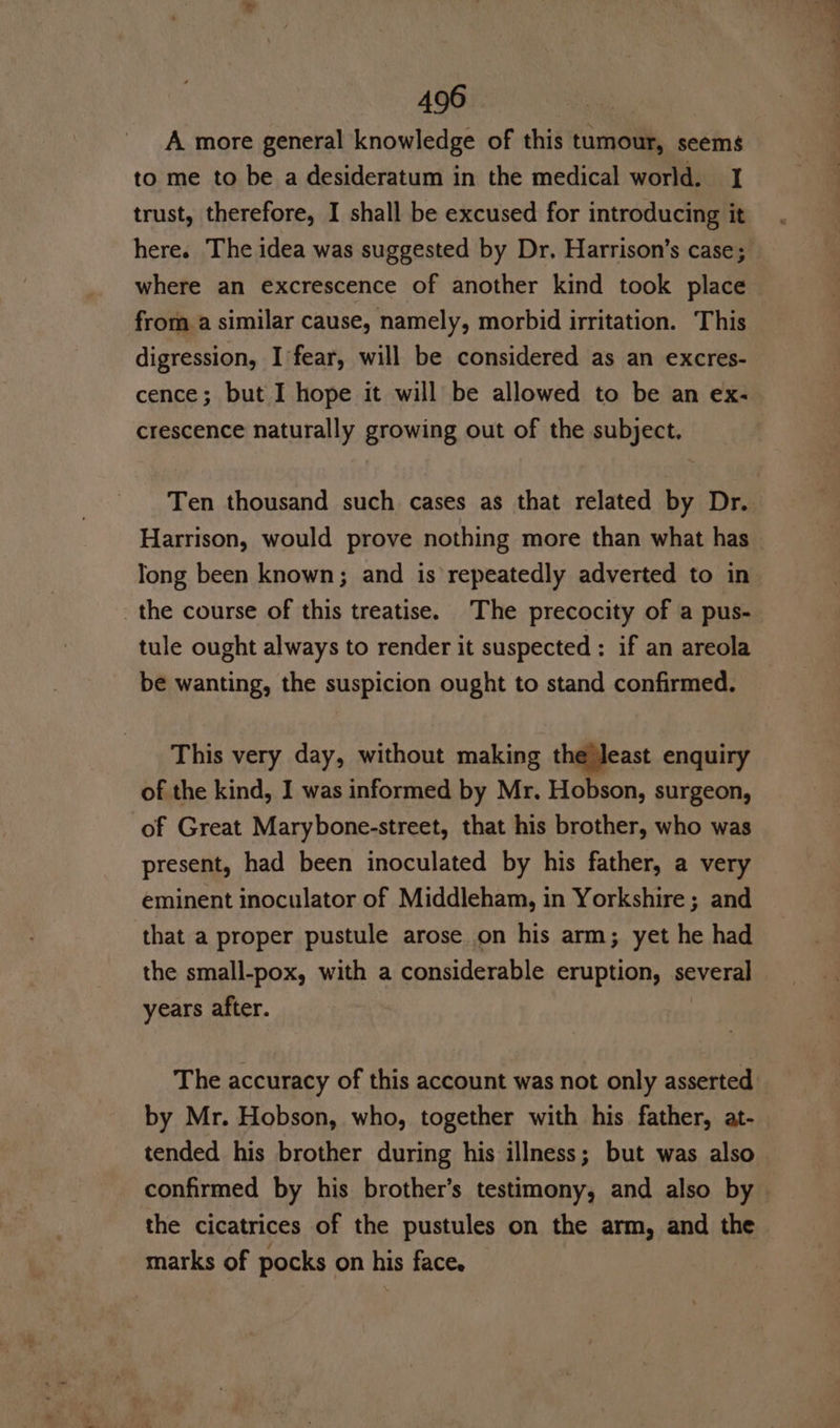 A more general knowledge of this tumour, seems to me to be a desideratum in the medical world. I trust, therefore, I shall be excused for introducing it here. The idea was suggested by Dr, Harrison’s case; where an excrescence of another kind took place from a similar cause, namely, morbid irritation. This digression, I'fear, will be considered as an excres- cence; but I hope it will be allowed to be an ex- crescence naturally growing out of the subject. Ten thousand such cases as that related by Dr. Harrison, would prove nothing more than what has long been known; and is repeatedly adverted to in the course of this treatise. The precocity of a pus- tule ought always to render it suspected : if an areola be wanting, the suspicion ought to stand confirmed. This very day, without making the Jeast enquiry of the kind, I was informed by Mr. Hobson, surgeon, of Great Marybone-street, that his brother, who was present, had been inoculated by his father, a very eminent inoculator of Middleham, in Yorkshire ; and that a proper pustule arose on his arm; yet he had the small-pox, with a considerable eruption, several years after. The accuracy of this account was not only asserted by Mr. Hobson, who, together with his father, at- tended his brother during his illness; but was also confirmed by his brother’s testimony, and also by — the cicatrices of the pustules on the arm, and the marks of pocks on his face.