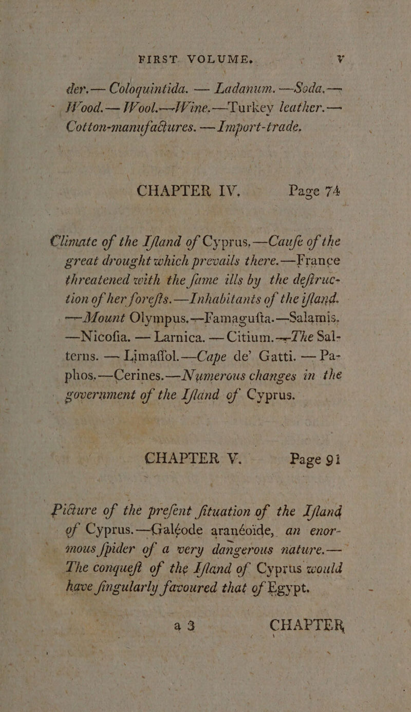 FIRST. VOLUME,. ee tas der.— Coloquintida. — Ladanum. —Soda,— - Wood.— Wool.—Wine.—Turkey leather.— Cotton-manufaciures. —Import-trade, CHAPTER IV. Page 74 Climate of the [land of Cyprus,—Cau/fe of the great drought which prevails there. —France threatened with the fame ills by the defiruc- tion of her fore/ts.—Inhabitants of the ifland. Mount Olympus.—Famagufta.—Salamis, —Nicofia. — Larnica. — Citium.—-The Sal- terns. — Limaffol.—Cape de’ Gatti. — Pa- phos.—Cerines.— Nymerous changes in the _ government of the Ifland of Cyprus. CHAPTER V. Page 9 Picture of thé prefent fituation of the Ifland of Cyprus.—Galéode aranéoide, an enor- mous fpider of a very dangerous nature.— The conqueft of the Eland of Cyprus would have if ingularly favoured that of Egypt. a3. CHAPTER ; ‘