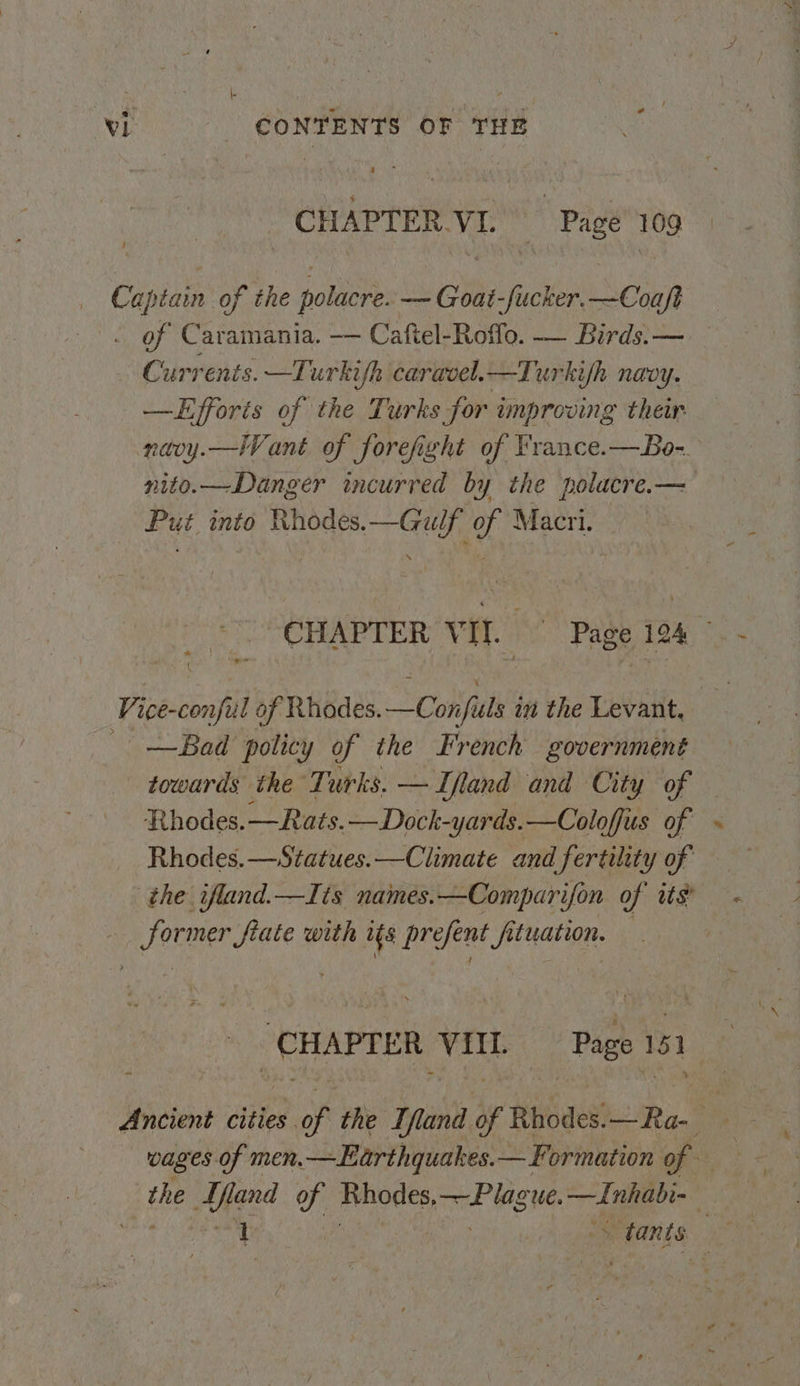 CHAPTER.VI. Page’ 109 Captain of the polacre. — Goat-fucker.—Coaft . of Caramania. -— Caftel-Roffo. — Birds.— Currents. —Turkifh caravel.—Turkifh naoy. —LHfforis of the Turks for improving ther naoy.—lVant of forefight of France.—Bo-. nito.—Danger incurred by the polacre.— Put into Rhodes.—Gulf of Macri. | CHAPTER Bs ! Page 194 Vice-conful of Rhodes. —Conpuls't i the Levant, _—Bad policy of the French government towards the Turks. —Ifland and City of Rhodes.—Rats.—Dock-yards.—Coloffus of ~ Rhodes.—Statues.—Climate and fertility of the ifland.—Iis names.—Comparifon of its — Sormer fiate with ifs prefent fituation. — | ‘CHAPTER VIIL Page 151 Ancient cities of the Tfland of Rbodes:—Ra- the Mand y: Bhodes, pre Slee oe ge |