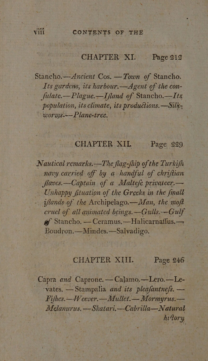 CHAPTER XI. ~ Page 319 Stancho.—Ancient Cos. — Town of Stancho. Its gardens, its harbour.—Agent of the con- fulate.—Plague.—Ifland of Stancho.—Its population, its climate, its productions. —Silk- ~ worns.~—Plane-tree, CHAPTER XIL Page 229 Nautical remarks.—The flag-fhip of the Turkifh navy carried off by a handful of chriftian flaves.—Captain of a Maltefe privateer.— ». Unhappy ftuation of the Greeks in the finalt +. iflands of the Ar chipelago.— Jan, the moft cruel of all animated beings. —Gulls.—Gulf @ Stancho. — Ceramus. —Halicarnatlus. om Boudron. —Mindes. —Salvadigo, | sol XI. P ‘Page 246 Capra and Cavene — Calamo. —Lero. —Le- - -yates. —Stampalia and its pleafantnefs. — | Fifhes.—Weever.— Mullet.— Mormyrus.—_ Melanur us. —Shatari, —Cabr illa—Naturat hi ory