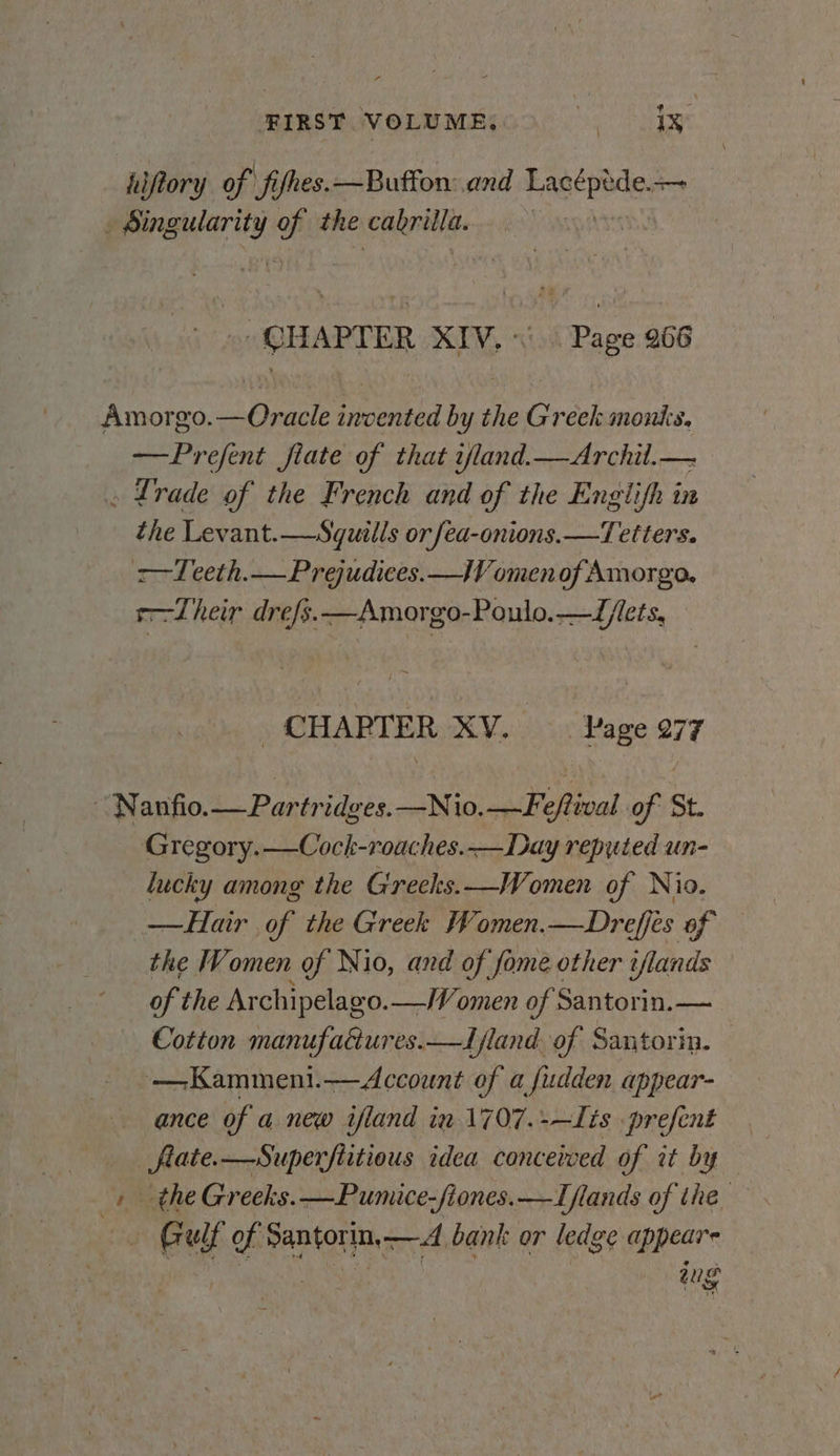 FIRST VOLUME, Peg eg esp hiftory of fires. —Buffon: and bance — chai ones the \eraleniil. | : CHAPTER XIV. «Page 266 Amorgo.—Oracle invented by the Greek montis. —Prefent fiate of that iland.—Archil.— . Lrade of the French and of the Englifh in the Levant.—Squills or fea-onions.—Tetters. 2—Teeth.— Prejudices.—lV omen of Amorgo, s—Lheir drefs.—Amorgo-Poulo.—L/lets, _ CHAPTER XV. Page 277 ~ Nanfio. Ae idges.—Nio. _Feftival of | St. Gregory. —Cock-roaches.—Day reputed un- lucky among the Greeks.—Women of Nio. —Hair of the Greek /¥omen.—Dreffes of — the Women of Nio, and of fame other t/lands of the Archipelago.—Women of Santorin.— Cotton manufacures.—ffland of Santorin. — ~—Kamment.—Account of a fudden appear- ance of a new ifland in 1707.-—Lis prefent ete —Superflitious idea conceived of it by _ the Greeks. —Pumice-fiones. —Iflands of the . Gulf of: Santorin,—d bank or ledge appears tug gS