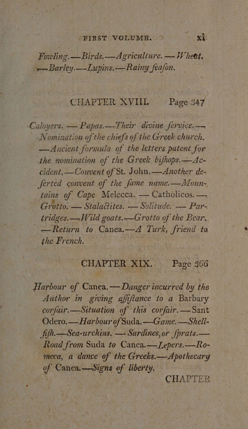 (HIRST VODUME.OD XE Fowli ng. Lo Bent —Asvriculiure. — Whett. -—Barley.—Lupins.—Rainy_feajon, CHAPTER XVIIL Rages S47 Caloyers. Le Papas Their divine, fervice.— - Nomination of the chiefs of the. Greek church. — Ancient formula of the letters patent for the nomination of the Greek bifhops.—Ac- cident, —Convent of St. John.—Another de- _ferted convent of the fame name. —Moun- tains of Cape Melecca. — Catholicos. —. Grotto. — Stala@ites. — Solitude: — Par- tridges._—Wild goats.—Grotto of the Bear. — — Return ‘to Canea, —4 Ti urk, friend to, the F; rench. _ CHAPTER, xix. Page 366 dZarbour of cates — Danger incurred by the Author in groing afifiance to a Barbary corfair,—Situation of this corfair.—Sant Odero.— Harbour of Suda. —Game.—Shell- - fifh.—Sea-urchins, — Sardines, or fprats.— Road from Suda to Canea.—Lepers.—Ro- meca, a dance of the Greeks.—Apothecury of Canea,— signs of liberty, — ‘y/ gree (3% CHAPTER