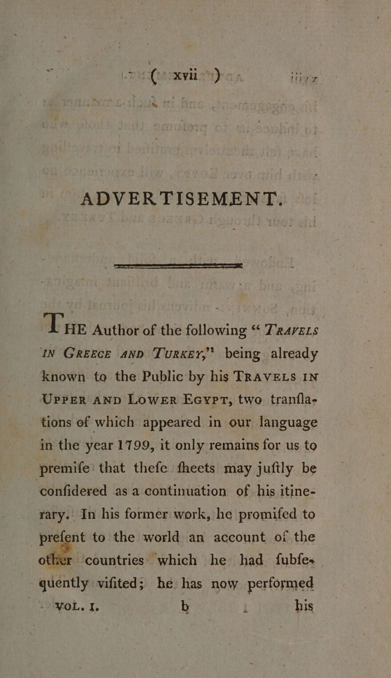 Tue Author of the following “ Trarzzs IN Greece anD Turkey,’ being already known to the Public by his TRAVELS IN Upper anp Lower Eeypt, two tranfla- tions of which appeared in our language in the year 1799, it only remains for us to premife: that thefe fheets may juftly be ‘confidered as a continuation of his itine- rary. In his former work, he promifed to prefent to the world an account, of the her countries: which he had fubfes quently vifited; he. has now perfoymed