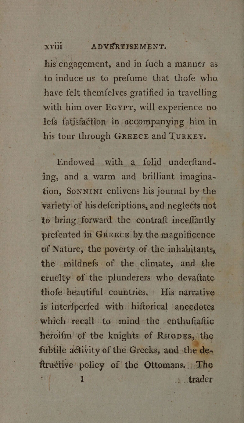 his engagement, and in fuch a manner as to induce us to prefume that thofe who have felt themfelves gratified in travelling with him over Ecypt, will experience no lefs fatisfaétion in accompanying him in his tour through GREECE and TuRKEy. alowed with a folid underftand- ing, and a warm and brilliant imagina- tion, SoNNINI enlivens his journal by the variety: of his defcriptions, and negleéts not to bring forward the contraft inceffantly prefented in GrexEce by the magnificence of Nature, the poverty of the inhabitants, the mildnefs of the climate, and the — cruelty of the :plunderers who devaftate thofe beautiful countries, His narrative is interfperfed with ‘hiftorical anecdotes which: reeall to mind the . enthufiaftic heroifm ‘of the knights of RuopEs,, the fubtile a@tivity of the Grecks, and the de- ftrudtive policy of the Ottomans... The 5 1 trader