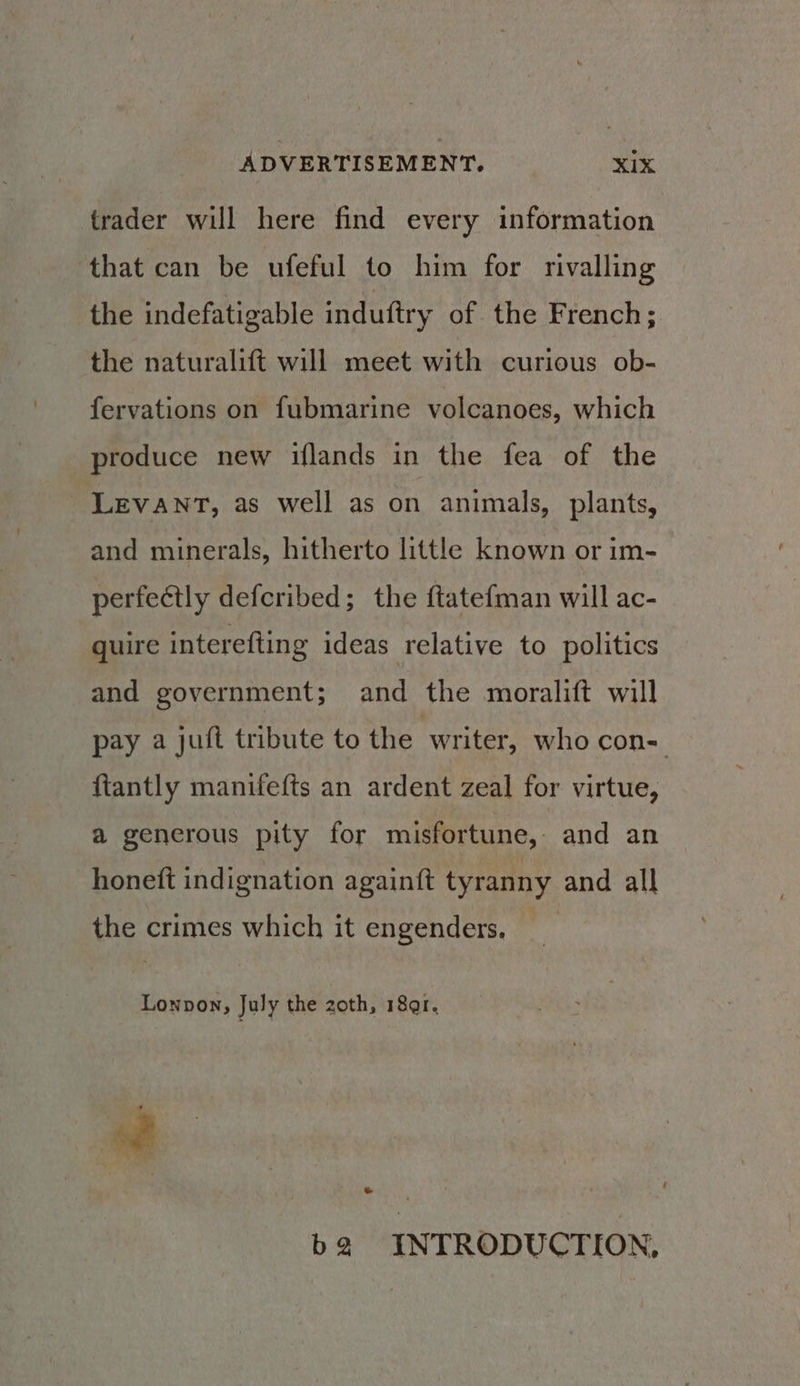 trader will here find every information. that can be ufeful to him for rivalling the indefatigable induftry of the French; the naturalift will meet with curious ob- fervations on fubmarine volcanoes, which produce new iflands in the fea of the Levant, as well as on animals, plants, and minerals, hitherto little known or im- perfectly defcribed; the ftatefman will ac- quire interefting ideas relative to politics and government; and the moralift will pay a juft tribute to the writer, who con- ftantly manifefts an ardent zeal for virtue, a generous pity for misfortune, and an honett indignation againft tyranny and all the crimes which it engenders. Lonpon, July the zoth, 18ar. ¢ ‘nf * b2 INTRODUCTION,
