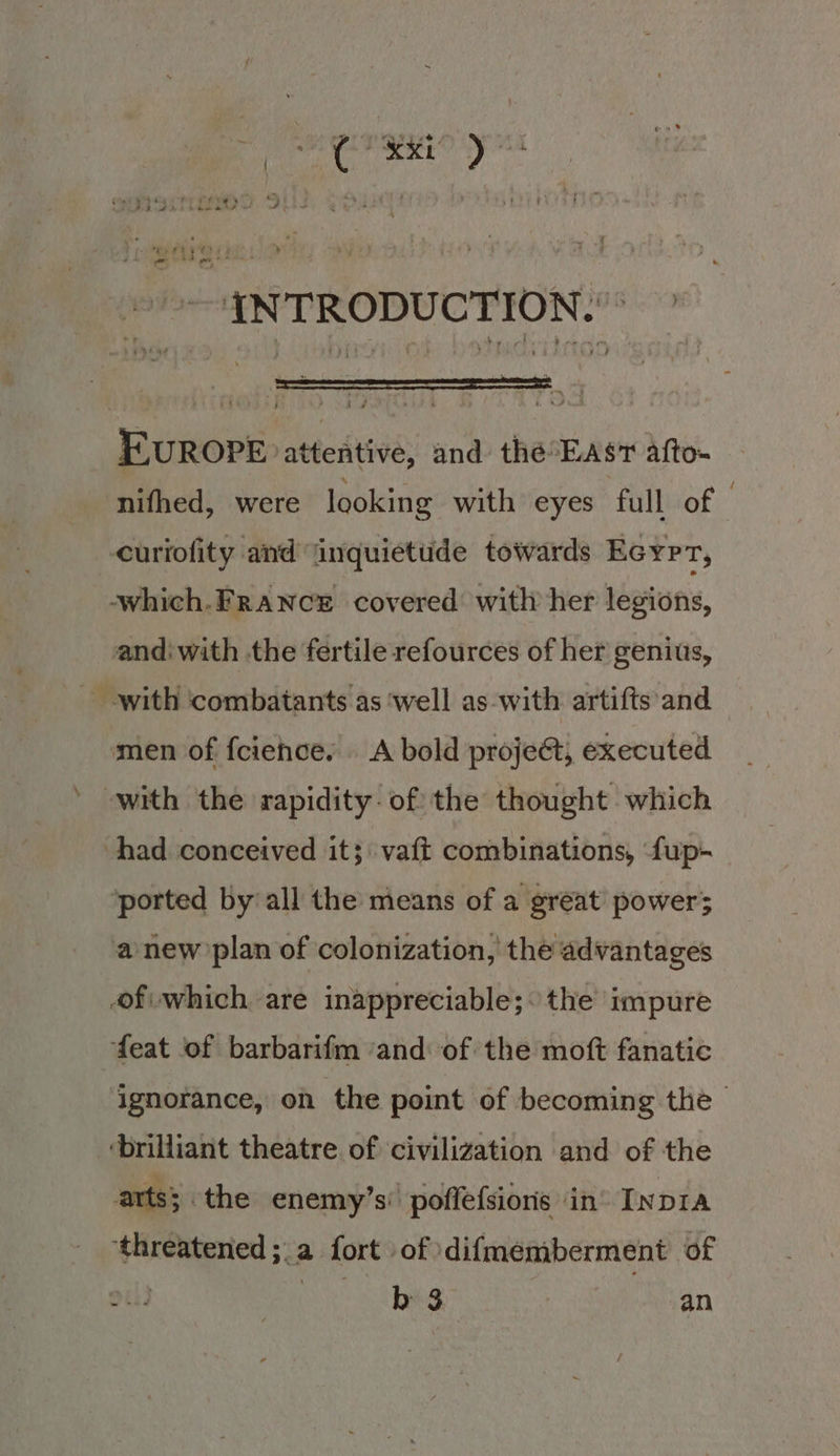 yf 3 9 pee Pee y , pi 2. gop { EI EIS) Qs i ‘ *ty eta et) A fod 88 ee 4 —{NTRODUCTION.”* EUROPE attentive, and the°East afto- nifhed, were looking with eyes ‘full of curiofity and inquietude towards Ecyp T; -which.FRANCE covered with her legions, andiwith the fertile refources of her genius, with ‘combatants as ‘well as-with artifts and men of fciehce. A bold projeét, executed with the rapidity. of the thought which had conceived it; \ vaft combinations, ‘fup- ported by’ all the means of a great power; a new’plan of colonization, the advantages of which are inappreciable;: the impure feat of barbarifm ‘and of the moft fanatic ignorance, on the point of becoming the - ‘brilliant theatre. of civilization and of the arts; the enemy’s poffefsions ‘in’ Inp1a ‘threatened ;.a fort of ‘difmemberment of had Sy 6 thes an
