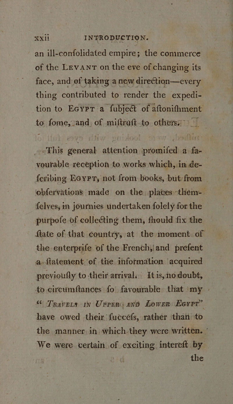 ~ an ill-confolidated empire; the commerce of the Levant on the eve of changing its face, and of taking a new direction—every thing contributed to render the expedi- tion to Ecypr a fubject of aftonifhment to: fome, and, of miftruft-to others: This general attention ipromifed a fa- voutable reception to works which, in de- {eribing Eeypr, not from books, but: from _ obfervations made on the. places them-— {elves, in journies undertaken folely for the purpofe of collecting them, should fix the ftate of that country, at the moment. of the enterprife of the Frenchy|and prefent a ftatement. of the information acquired previoufly to their arrival, It1s,nodoubt, to circumftances fo’ favourable that my » “ Travers in Urpin; and Lowrr Eeyrr’” have owed their fuccéfs, rather ‘than to the manner in. which they were written. ’ We were certain of exciting intereft by the