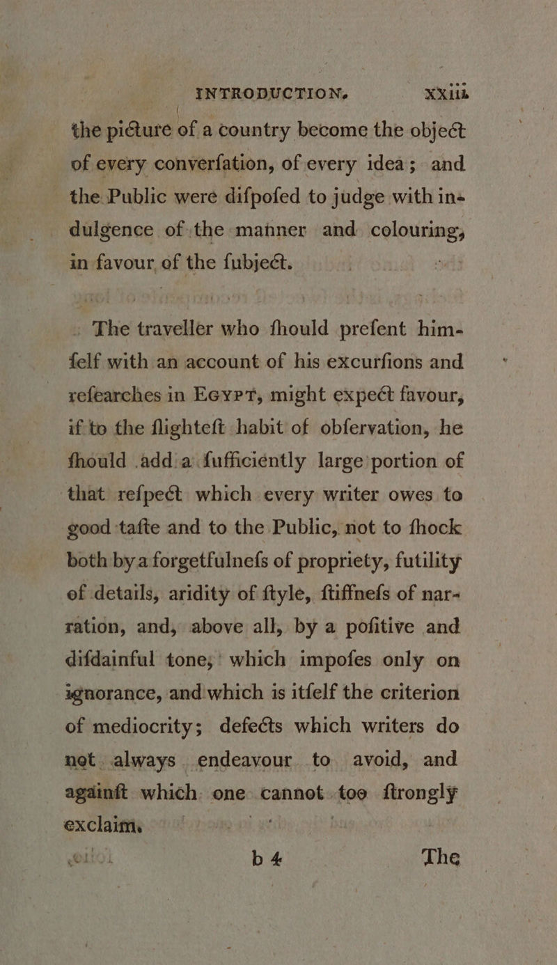 the pi@ure as a country become the object of every converfation, of every idea; and the Public were difpofed to judge with in- dulgence ofthe manner and. colouring, in favour, of the fubject. » The traveller who fhould prefent him- felf with an account of his excurfions and refearches in Eeyrt, might expect favour, if to the flighteft habit of obfervation, he fhould .add:a fufficiently large portion of ‘that refpect which every writer owes to good ‘tafte and to the Public, not to fhock both bya forgetfulnefs of propriety, futility of details, aridity of ftyle, ftiffnefs of nar- ration, and, above all, by a pofitive and difdainful tone,’ which impofes only on ignorance, and'which is itfelf the criterion of mediocrity; defects which writers do net. always endeavour to avoid, and againit which. one. cannot. for call a | (O10 b4 «The