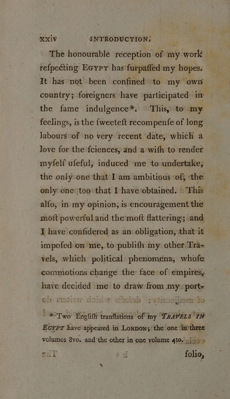 The honourable reception of my work refpeéting Eeypr. has’ furpaffed my i | It has not -been confined to my own country; foreigners have participated iw the fame indulgence*. © This, to my feelings, is the {weeteft recompenfe of long Jabours ‘of no very recent date, which a love for the fciences, and a with to render myfelf ufeful; induced me to undertake, the only one that I am ambitious ‘of, the only one too’ that I have ‘obtained. » This alfo, in my opinion, is encouragement the moft powerful and themoft flattering; and I have 'confidered as an: obligation, that it impofed:on me, to publifh my: other ‘Tra= vels, which’ political: phenomena, whofe commotions change the: face of! ¢mpires, have decided :me: to draw from my: ports - 7.) 3 ° . * ‘ tr n oe rrr oy” ‘ 2. s 4 Y , ey i+ P® ” he YY Pen ey {> € 4 3 Lp Anerad ta FH Trt p kil - ua a e €8hAns ee A\S F. ne, y w si ey 2 ge ose prety # +f, om ial Been i dig 5 ‘ * *Two Englifhr tranflations’ of my ‘TRAVELS “TN Ecrpr have appeared. in Lonpon;’ the’ one “in'three. volumes 8vo. andthe other in one volume 4to.! pj -