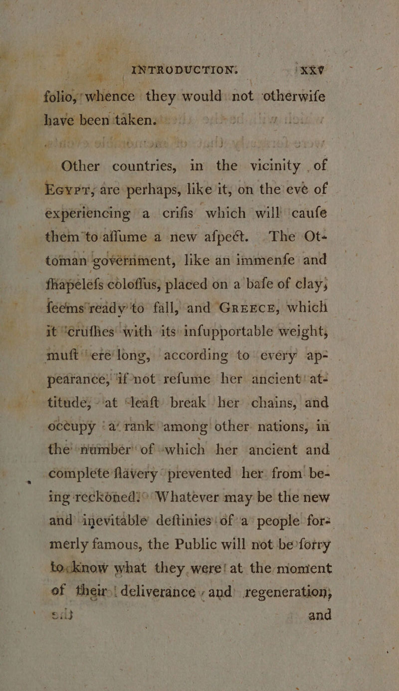 eee ' | Sls rans: they would sin otherwife Other countries, in the vicinity . of Eevrr, are perhaps, like it, on the evé of experiencing a crifis which will ‘caufe thém’to affume a new afpect. The Ot- toman ‘government, like an immenfe and fliapelefs cdloflus, placed on a bafe of clay, feems' read y' to fall, and Greece, which it “erufhes with its infupportable weight, pearance; if’‘not refume her ancient’ at- titude, -at “leaft) break her chains, and oceupy ‘a rank’ ‘among other: nations, in the numberof “which her ancient and ing reckoned!° Whatever may be the new and inevitable deftinies ofa people for= merly famous, the Public will not beforry tocknow what they. were! at the moment of their! deliverance -and. regeneration; ei | and