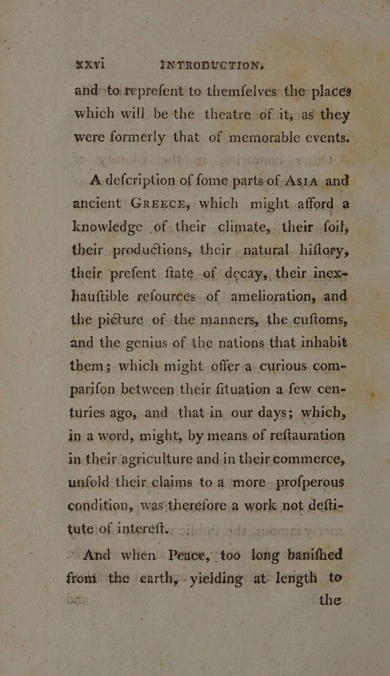 and” to reprefent to themfelves the places which will be the theatre of it;,as they were formerly that of memorable events. A defcription of fome parts of-Asra and ancient GREECE, which might, afford a knowledge of their climate, their foil, their productions, their. natural. hiflory, their prefent ftate of decay, their inex- hauftible refources. of amelioration, and the picture of the manners, the.cuftoms, - and the genius of the nations that inhabit them; which might offer'a curious com- parifon between their fituation a few cen-_ _ turies ago, and that in our days; which, in a word, might, by means of reftauration in their agriculture and.in their commerce, unfold their claims to a more. profperous condition, raithentlat a work not defti- tute of interett. b sdt euernet: es - And when Peace, too in enittiies froni the earth, yielding at lerigth to boat. the