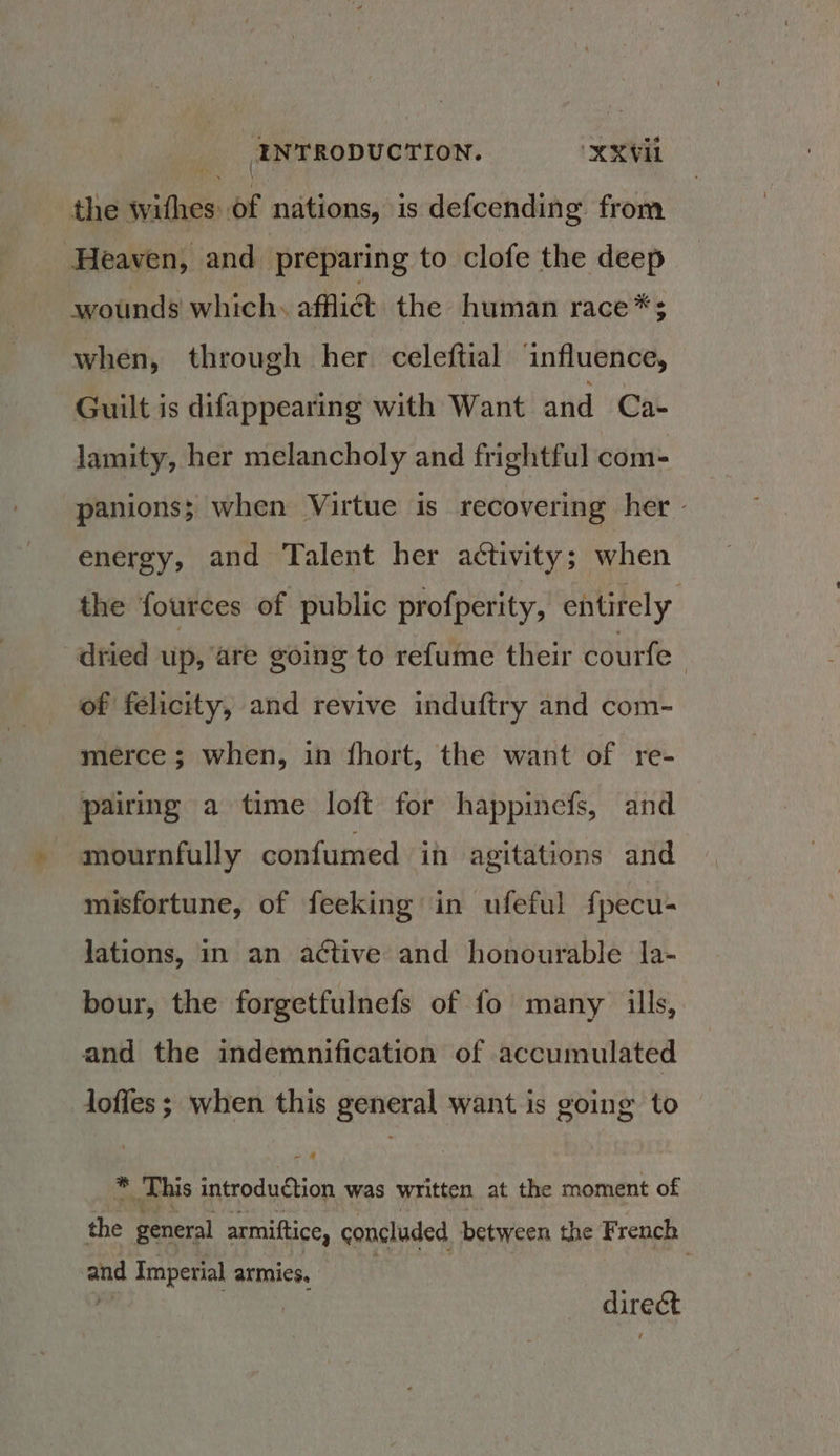the withes: Of nations, is defcending from Heaven, and preparing to clofe the deep wounds which. afflict the human race*$ when, through her celeftial ‘influence, Guilt is difappearing with Want and Ca- lamity, her melancholy and frightful com- panions; when Virtue is recovering her » energy, and Talent her activity; when the fources of public profperity, entirely dried up, are going to refume their courfe : of felicity, and revive induftry and com- merce ; when, in fhort, the want of re- pairing a time loft for happinefs, and mournfully confumed ih agitations and misfortune, of feeking in ufeful fpecu- jations, in an active and honourable la- bour, the forgetfulnefs of fo many ills, and the indemnification of accumulated Joffes; when this general want is going to 4 This introduétion was written at the moment of the general armiftice, concluded between the French and Imperial armies, direct
