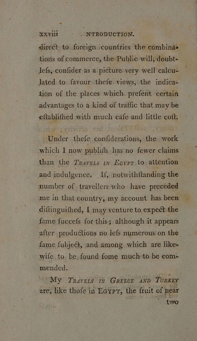 SRE _ NTRODUCTION. direst to foreign | countties ‘the combinas tions of commerce, the Publie will doubt= lefs, confider as a picture. very well calcus Jated to. favour thefe views, othe indica+ tion of the places which. prefent certain advantages to a kind of traffic that may be eftablifhed with much eafe and little coft. it Under thefe confiderations, the. work : which I now publith has no fewer claims. than the TRAVELS IN Leyrt to. attention and indulgence. If,, notwithftanding the number of travellers who have preceded “me in that country, my account has been © diftnguithed, £ may venture to expect the fame fuccefs for this; although it appears after. productions no lefs numerous! on the fame fubjedt, and among which are likes wife to, be, found fome muchoto be coms. mended. : “My Travets IN ‘Gaerce AND ‘Tonner are, like thofe in Ecyrr, the fruit of hear . ‘two