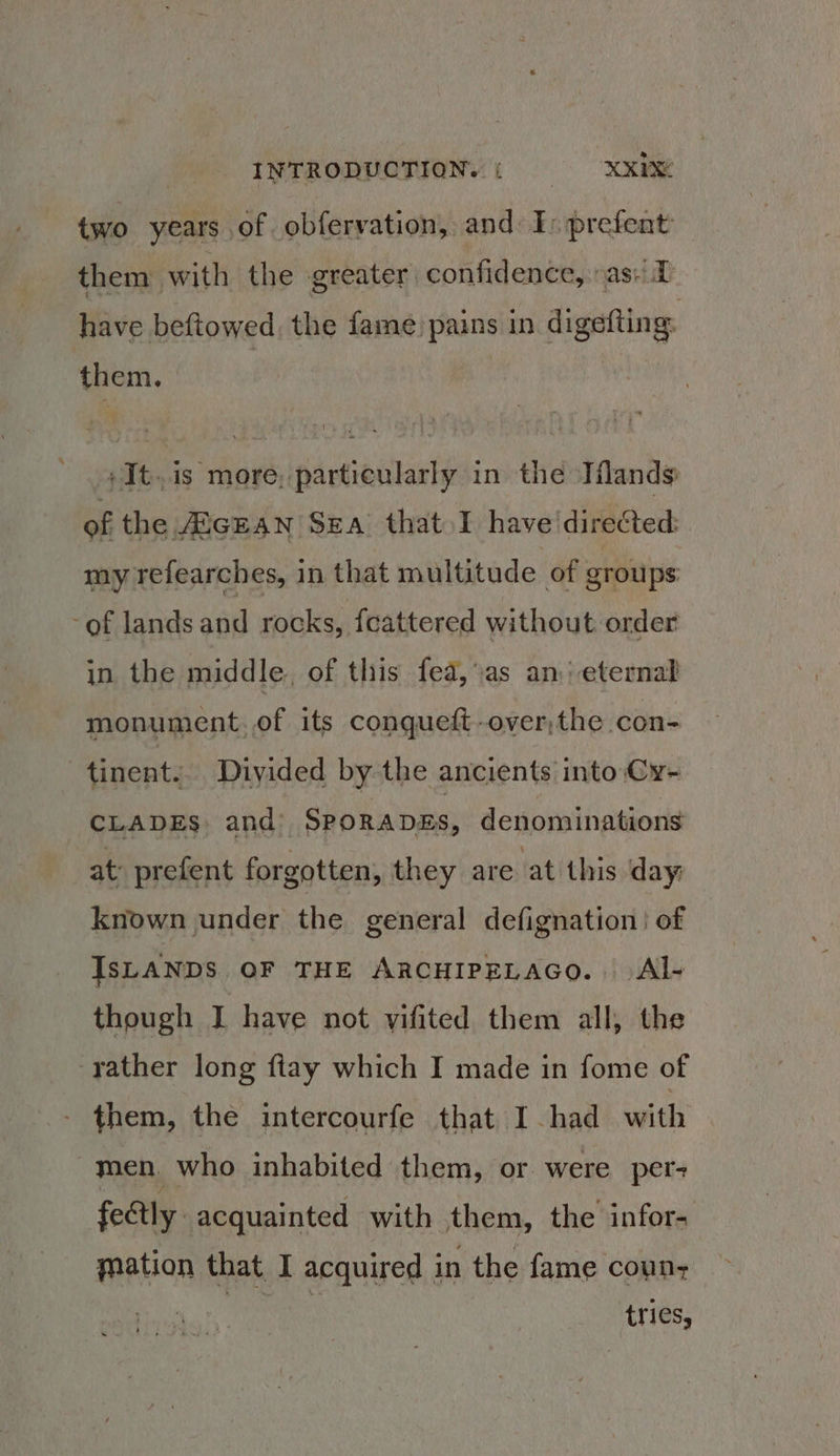 two years of obferyation, and: I: prefent them with the greater confidence, :as: have beftowed, the fame) pains in digefting: them. : + It.is more, particularly in the Iflands of the AiGEAN Sea that I have directed: my refearches, in that multitude of groups of lands and rocks, {cattered without order in the middle. of this fea, as an: eternal monument.of its conqueft-over,the con- | tinenty Divided by the ancients into Cy- CLADES and SPORADES, denominations at: prefent forgotten, they are at this day: known under the general defignation of IsLANDS OF THE ARCHIPELAGO. Al- though J have not vifited them all, the rather long ftay which I made in fome of - them, the intercourfe that I-had with men, who inhabited them, or were per- fectly acquainted with them, the infor- mation that I acquired in the fame coun, tries,