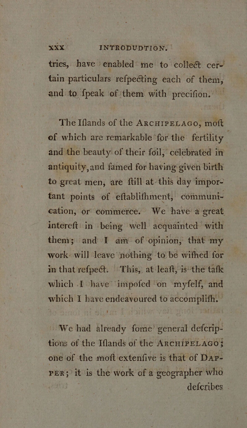 tries, have enabled me to collect cer-' tain particulars refpecting each of them, and to fpeak of them with precifion. — The Iflands of the ARCHIPELAGO, moft of which are remarkable ‘for the fertility . and the beauty of their foil, celebrated in antiquity,and famed for having given birth to great men, are ftill at-this day impor- ~ tant points of eftablifhment, communi- cation, or commerce. We have a great, intereft' in being well acquainted with then; and I am of opinion, that my work will leave nothing to be withed for in that refpect. This, at leaft, is’the tafk which .[ have impofed ‘on myfelf, and which I have endeavoured to accomplifh. We had already fome’ general deferip: tions of the Iflands of the ARcHIPELAGO$ one of the moft extenfive is that of Dap- PER; it is the work of a geographer who . defcribes