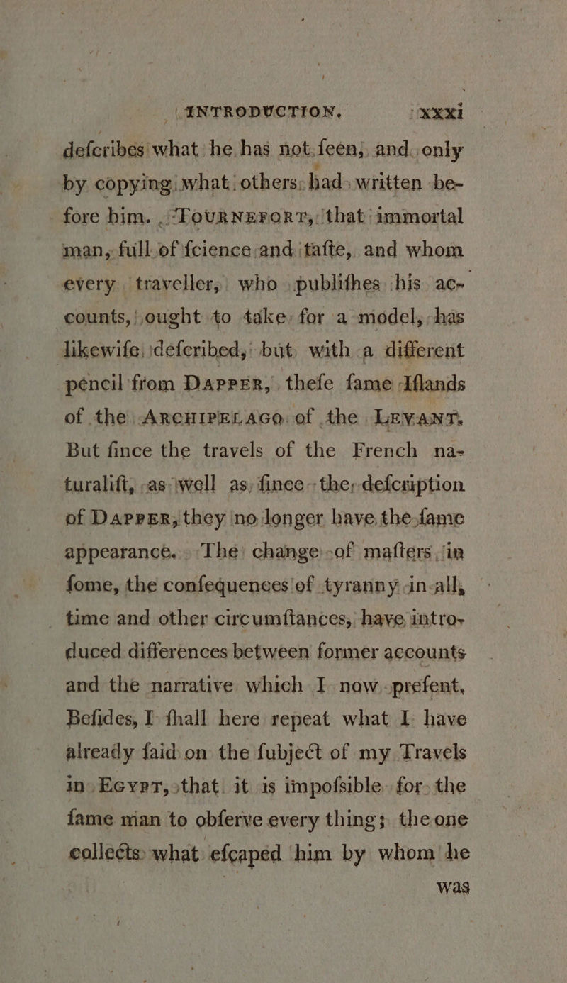 defcribes what he has not;feen} and. only by copying) what. others, had» written be- fore him. . ‘FourNzErort,: that immortal man, full.of {cience and ‘tafte, and whom every traveller; who publithes ‘his ac- counts, | ought to take for a model, has dikewife, \defcribed,' but. with a different pencil ‘from DAPPER, ‘thefe fame Aflands of the ArcHIPELAGo of the Levant. But fince the travels of the French na- turalift, -aswell as, finee--the; defcrption of Dapper, they ‘no longer have thelame appearance. The change:-of mafters ;/in fome, the confequences'of tyranny in-all, _ time and other circumftances, haye imtro- duced differences between former accounts and the narrative which I now prefent, Befides, I fhall here repeat what I have already faid on the fubject of my Travels in Eeyer, sthat. it is impofsible. for. the fame man to obferve every thing; the one collects» what efcaped him by whom he | | : was (