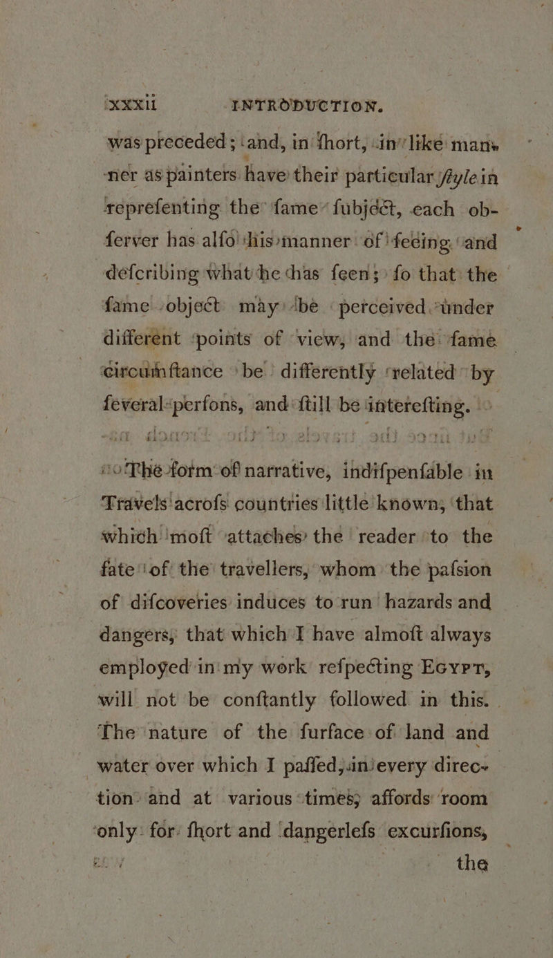 was preceded ; ‘and, in thort, cin’ like: mane “ner as painters have their particular fylein seprefenting the: fame” fubjéct, each ob- ferver has alfo! ‘His manner. of 'feding “and defcribing what he thas feen; fo that the fame object may) ‘be « perceived »inder different ‘points of view, and the fame. circumftance be. differently ‘related by feveral“perfons, and {till be interefting. © 10 Thée-form:of narrative, indifpenfable in Travels'acrofs countries little known; ‘that whith ‘moft ‘attaches’ the reader ‘to the fate of the travellers, whom the pafsion of difcoveries induces to run hazards and dangers, that which I have almott always employed in'my work refpecting Ecyrpr, will not be conftantly followed in this. The nature of the furface:of land and water over which I paffed,.inievery direce tion’ and at various times) affords: ‘room ‘only: for: fhort and ‘dangerlefs excurfions, the