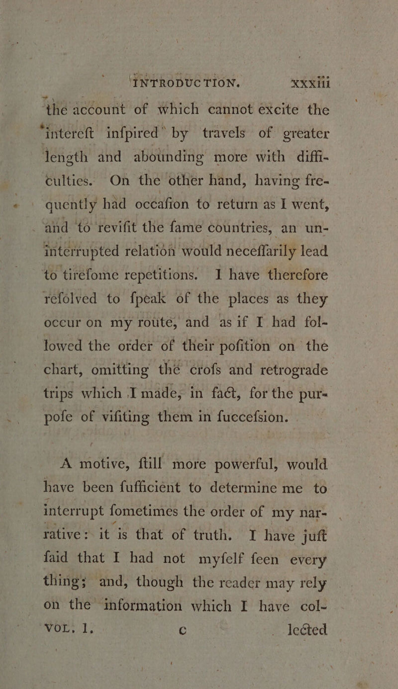 ‘the account of which cannot excite the *intereft infpired” by travels of greater length and abounding more with diffi- culties. On the other hand, having fre- quently had océafion to return as I went, | and to revifit the fame countries, an un- interrupted relation would neceffarily lead to tirefome repetitions. I have therefore refolved to fpeak of the places as they occur on my rotite, and as if I had fol- lowed the order of their pofition on the chart, omitting the crofs and retrograde trips which I made, in faé&, for the pur- pole of vifiting them in fuccefsion. A motive, ftill more powerful, would have been fufficiént to determine me to interrupt fometimes the order of my nar- rative: it is that of truth. I have juft faid that I had not myfelf feen every thing; and, though the reader may rely on the information which I have col- eg C _ lected